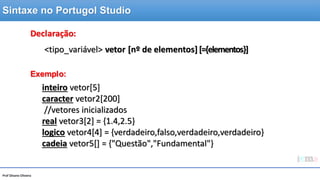 Prof Silvano Oliveira
Declaração:
Exemplo:
inteiro vetor[5]
caracter vetor2[200]
//vetores inicializados
real vetor3[2] = {1.4,2.5}
logico vetor4[4] = {verdadeiro,falso,verdadeiro,verdadeiro}
cadeia vetor5[] = {"Questão","Fundamental"}
<tipo_variável> vetor [nº de elementos] [={elementos}]
Sintaxe no Portugol Studio
 