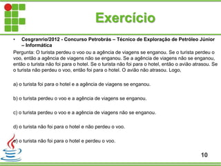 Exercício
10
• Cesgranrio/2012 - Concurso Petrobrás – Técnico de Exploração de Petróleo Júnior
– Informática
Pergunta: O turista perdeu o voo ou a agência de viagens se enganou. Se o turista perdeu o
voo, então a agência de viagens não se enganou. Se a agência de viagens não se enganou,
então o turista não foi para o hotel. Se o turista não foi para o hotel, então o avião atrasou. Se
o turista não perdeu o voo, então foi para o hotel. O avião não atrasou. Logo,
a) o turista foi para o hotel e a agência de viagens se enganou.
b) o turista perdeu o voo e a agência de viagens se enganou.
c) o turista perdeu o voo e a agência de viagens não se enganou.
d) o turista não foi para o hotel e não perdeu o voo.
e) o turista não foi para o hotel e perdeu o voo.
 