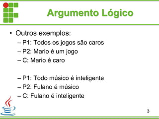 Argumento Lógico
• Outros exemplos:
– P1: Todos os jogos são caros
– P2: Mario é um jogo
– C: Mario é caro
– P1: Todo músico é inteligente
– P2: Fulano é músico
– C: Fulano é inteligente
3
 