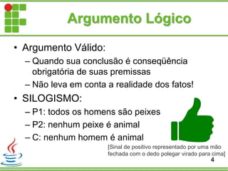 Argumento Lógico
• Argumento Válido:
– Quando sua conclusão é conseqüência
obrigatória de suas premissas
– Não leva em conta a realidade dos fatos!
• SILOGISMO:
– P1: todos os homens são peixes
– P2: nenhum peixe é animal
– C: nenhum homem é animal
4
[Sinal de positivo representado por uma mão
fechada com o dedo polegar virado para cima]
 