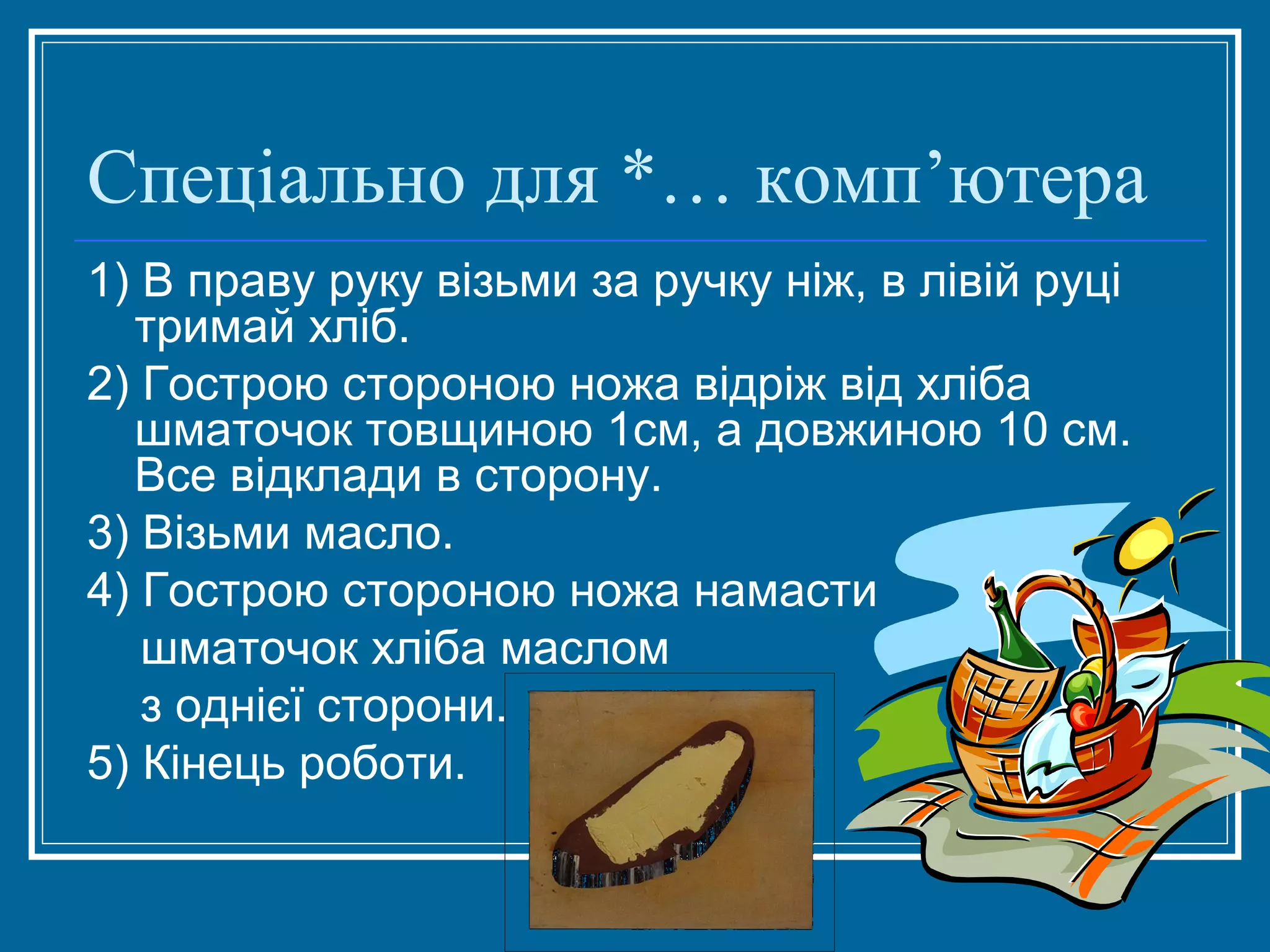 Спеціально для *… комп’ютера
1) В праву руку візьми за ручку ніж, в лівій руці
тримай хліб.
2) Гострою стороною ножа відріж від хліба
шматочок товщиною 1см, а довжиною 10 см.
Все відклади в сторону.
3) Візьми масло.
4) Гострою стороною ножа намасти
шматочок хліба маслом
з однієї сторони.
5) Кінець роботи.

 