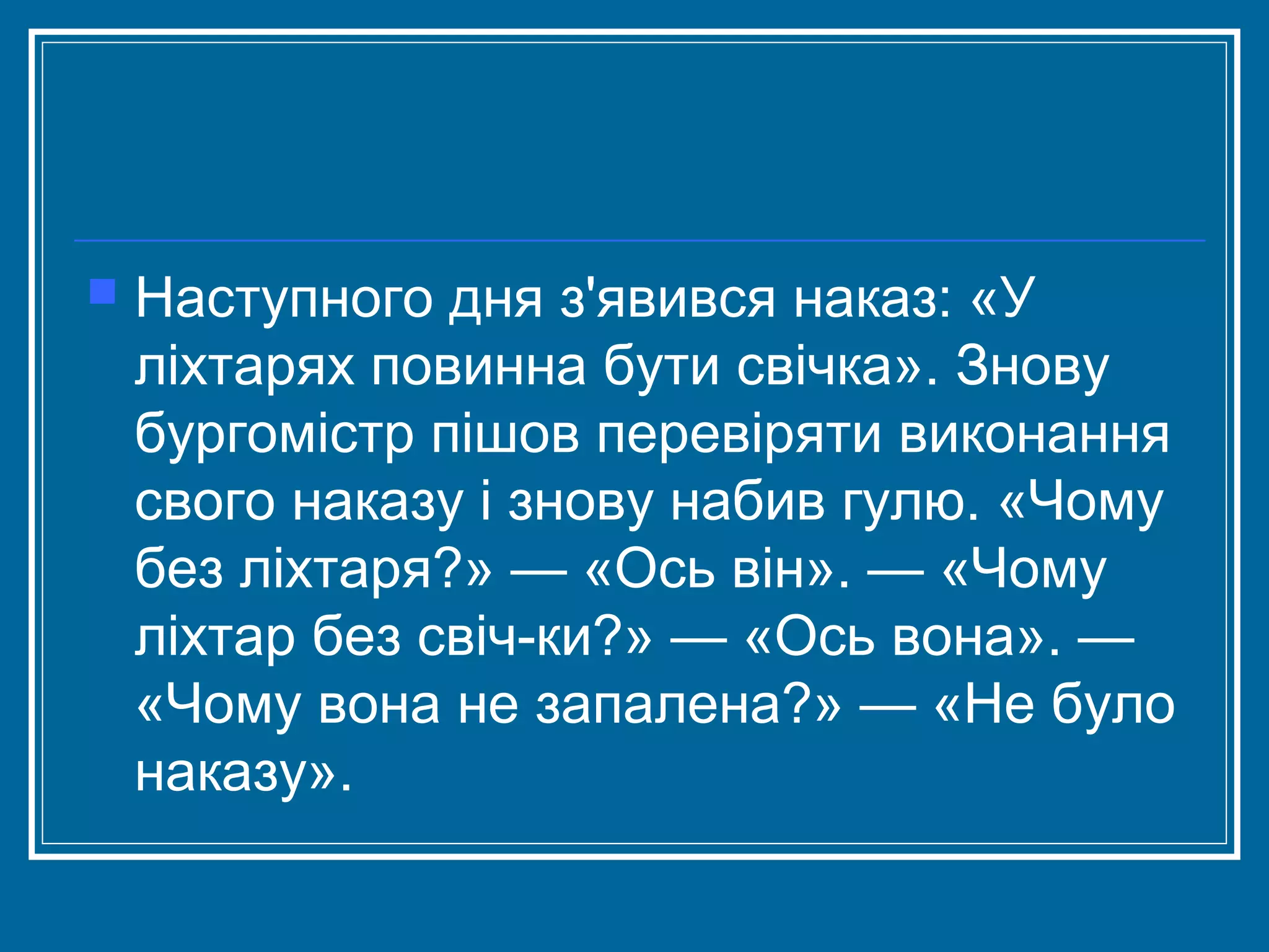 

Наступного дня з'явився наказ: «У
ліхтарях повинна бути свічка». Знову
бургомістр пішов перевіряти виконання
свого наказу і знову набив гулю. «Чому
без ліхтаря?» — «Ось він». — «Чому
ліхтар без свіч­ки?» — «Ось вона». —
«Чому вона не запалена?» — «Не було
наказу».

 