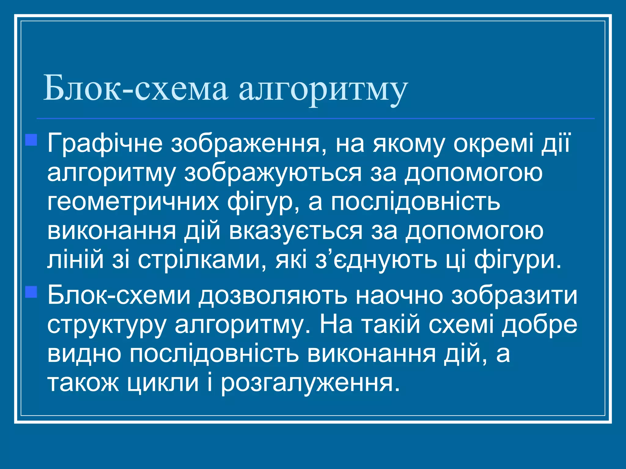 Блок-схема алгоритму
Графічне зображення, на якому окремі дії
алгоритму зображуються за допомогою
геометричних фігур, а послідовність
виконання дій вказується за допомогою
ліній зі стрілками, які з’єднують ці фігури.
 Блок­схеми дозволяють наочно зобразити
структуру алгоритму. На такій схемі добре
видно послідовність виконання дій, а
також цикли і розгалуження.


 