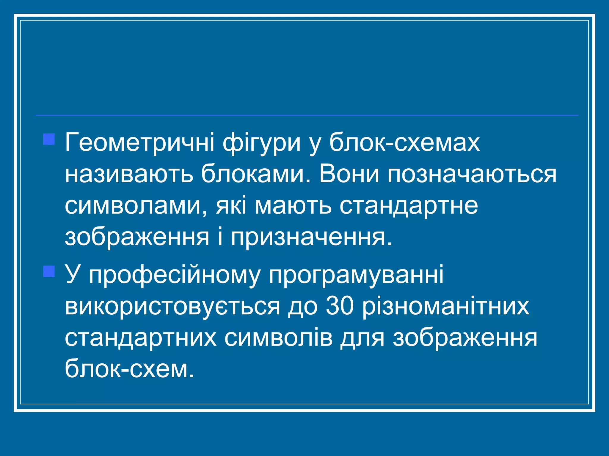 



Геометричні фігури у блок­схемах
називають блоками. Вони позначаються
символами, які мають стандартне
зображення і призначення.
У професійному програмуванні
використовується до 30 різноманітних
стандартних символів для зображення
блок­схем.

 