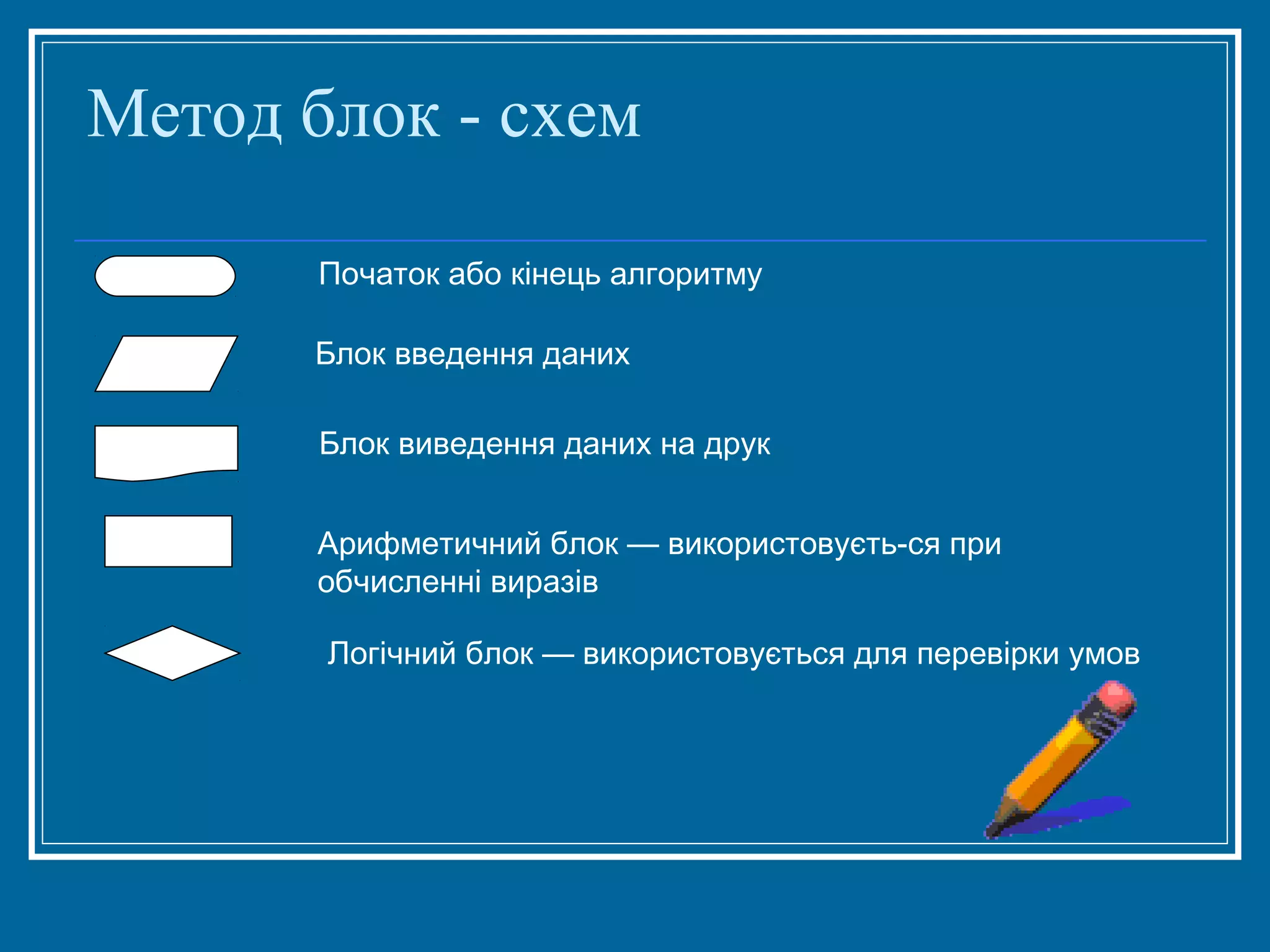 Метод блок - схем
Початок або кінець алгоритму
Блок введення даних
Блок виведення даних на друк
Арифметичний блок — використовуєть­ся при
обчисленні виразів
Логічний блок — використовується для перевірки умов

 