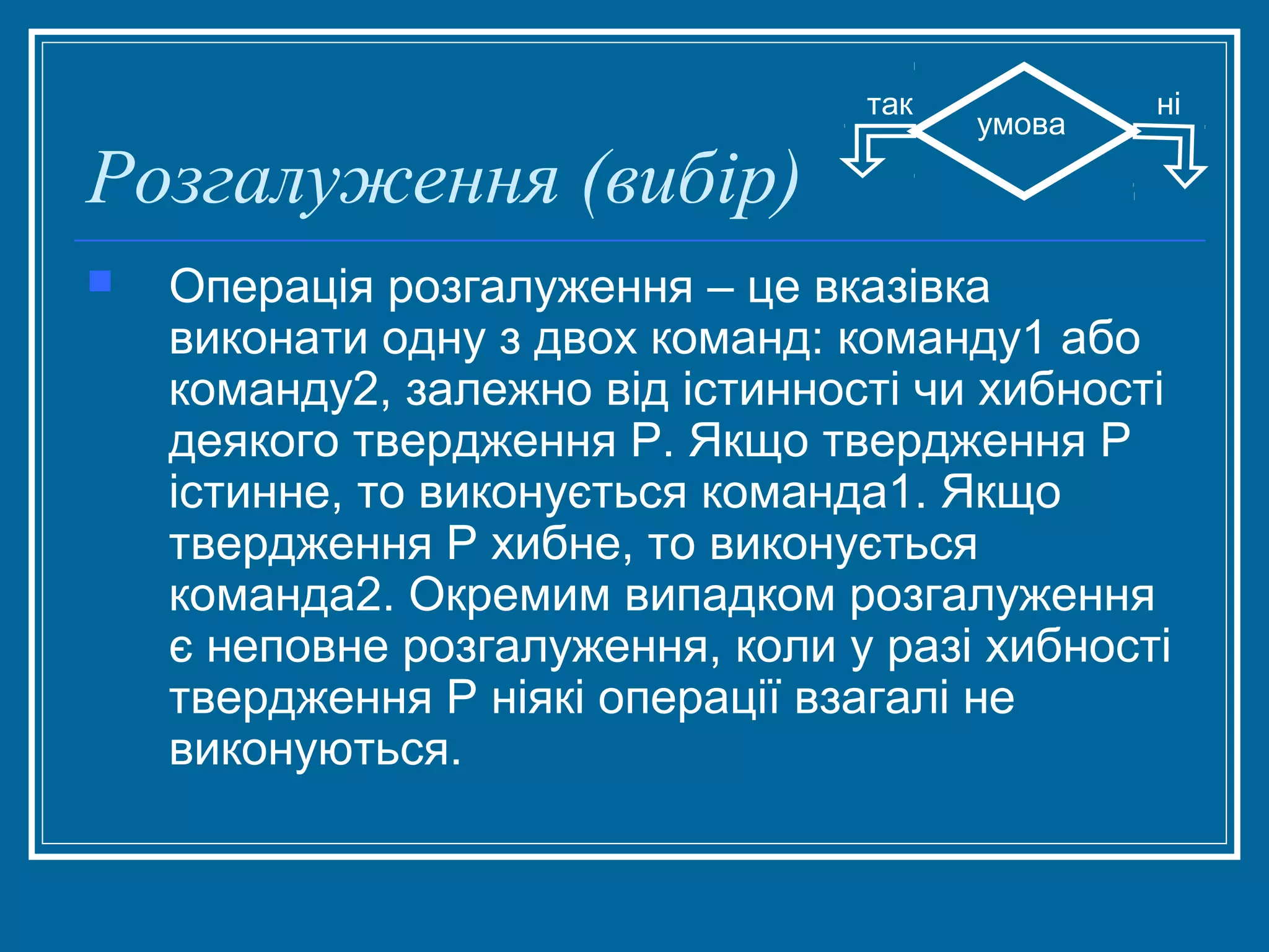 так

Розгалуження (вибір)


умова

ні

Операція розгалуження – це вказівка
виконати одну з двох команд: команду1 або
команду2, залежно від істинності чи хибності
деякого твердження Р. Якщо твердження Р
істинне, то виконується команда1. Якщо
твердження Р хибне, то виконується
команда2. Окремим випадком розгалуження
є неповне розгалуження, коли у разі хибності
твердження Р ніякі операції взагалі не
виконуються.

 