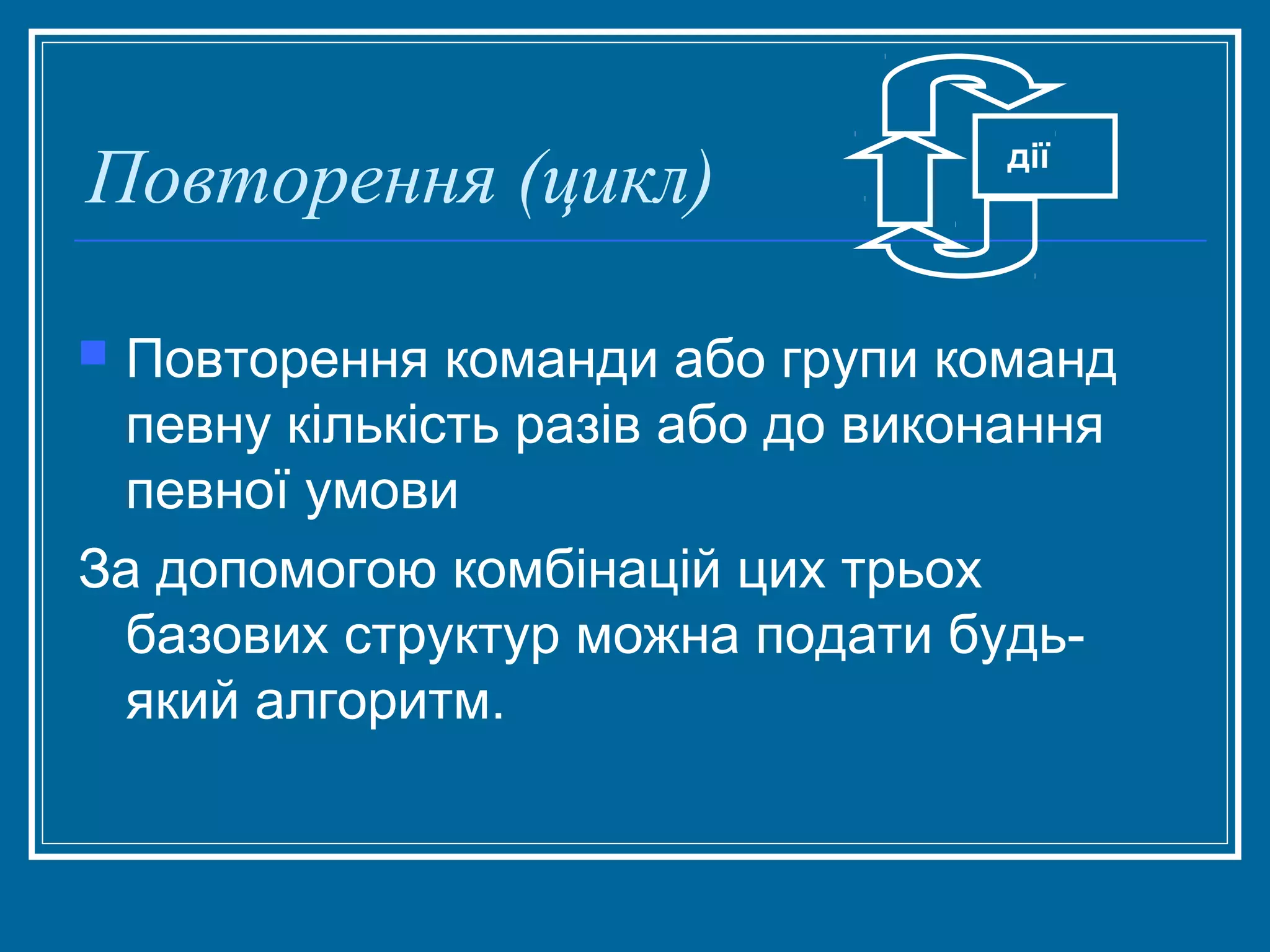 Повторення (цикл)

дії

Повторення команди або групи команд
певну кількість разів або до виконання
певної умови
За допомогою комбінацій цих трьох
базових структур можна подати будьякий алгоритм.


 