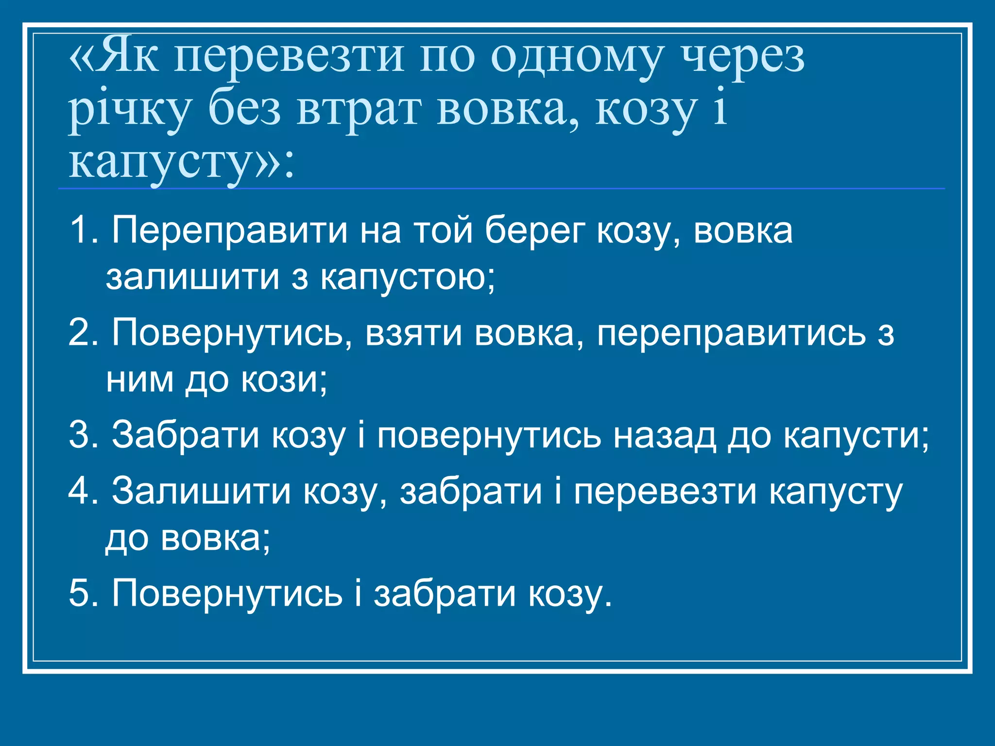 «Як перевезти по одному через
річку без втрат вовка, козу і
капусту»:
1. Переправити на той берег козу, вовка
залишити з капустою;
2. Повернутись, взяти вовка, переправитись з
ним до кози;
3. Забрати козу і повернутись назад до капусти;
4. Залишити козу, забрати і перевезти капусту
до вовка;
5. Повернутись і забрати козу.

 