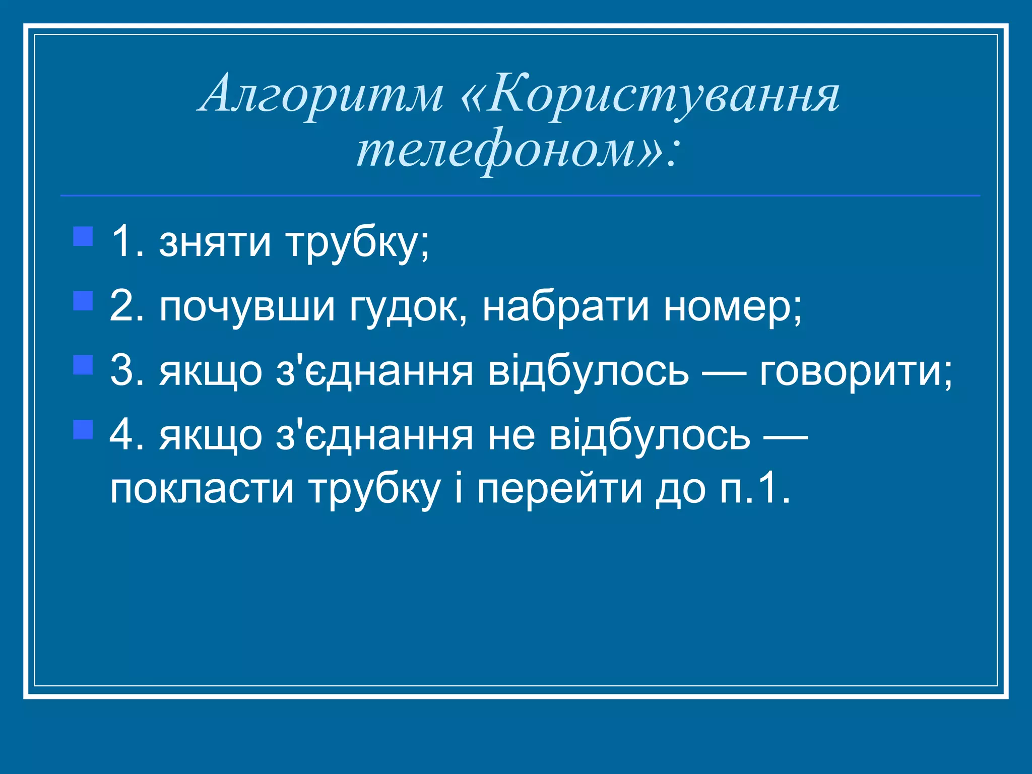 Алгоритм «Користування
телефоном»:





1. зняти трубку;
2. почувши гудок, набрати номер;
3. якщо з'єднання відбулось — говорити;
4. якщо з'єднання не відбулось —
покласти трубку і перейти до п.1.

 