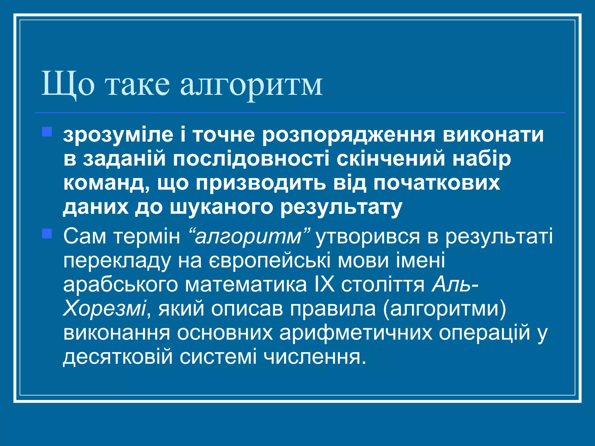 Що таке алгоритм




зрозуміле і точне розпорядження виконати
в заданій послідовності скінчений набір
команд, що призводить від початкових
даних до шуканого результату
Сам термін “алгоритм” утворився в результаті
перекладу на європейські мови імені
арабського математика ІХ століття АльХорезмі, який описав правила (алгоритми)
виконання основних арифметичних операцій у
десятковій системі числення.

 