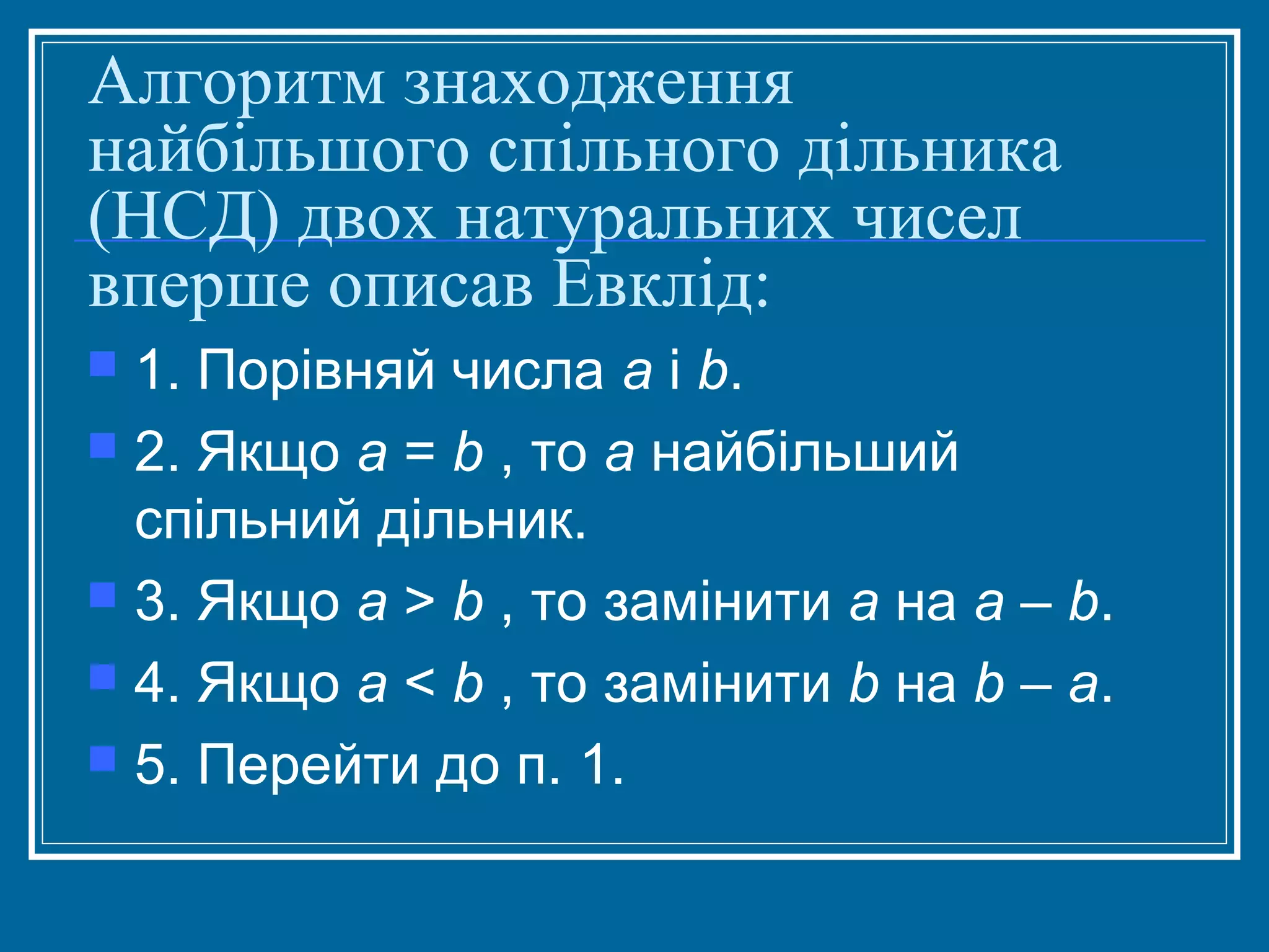 Алгоритм знаходження
найбільшого спільного дільника
(НСД) двох натуральних чисел
вперше описав Евклід:
1. Порівняй числа а і b.
 2. Якщо а = b , то а найбільший
спільний дільник.
 3. Якщо а > b , то замінити а на a – b.
 4. Якщо а < b , то замінити b на b – a.
 5. Перейти до п. 1.


 