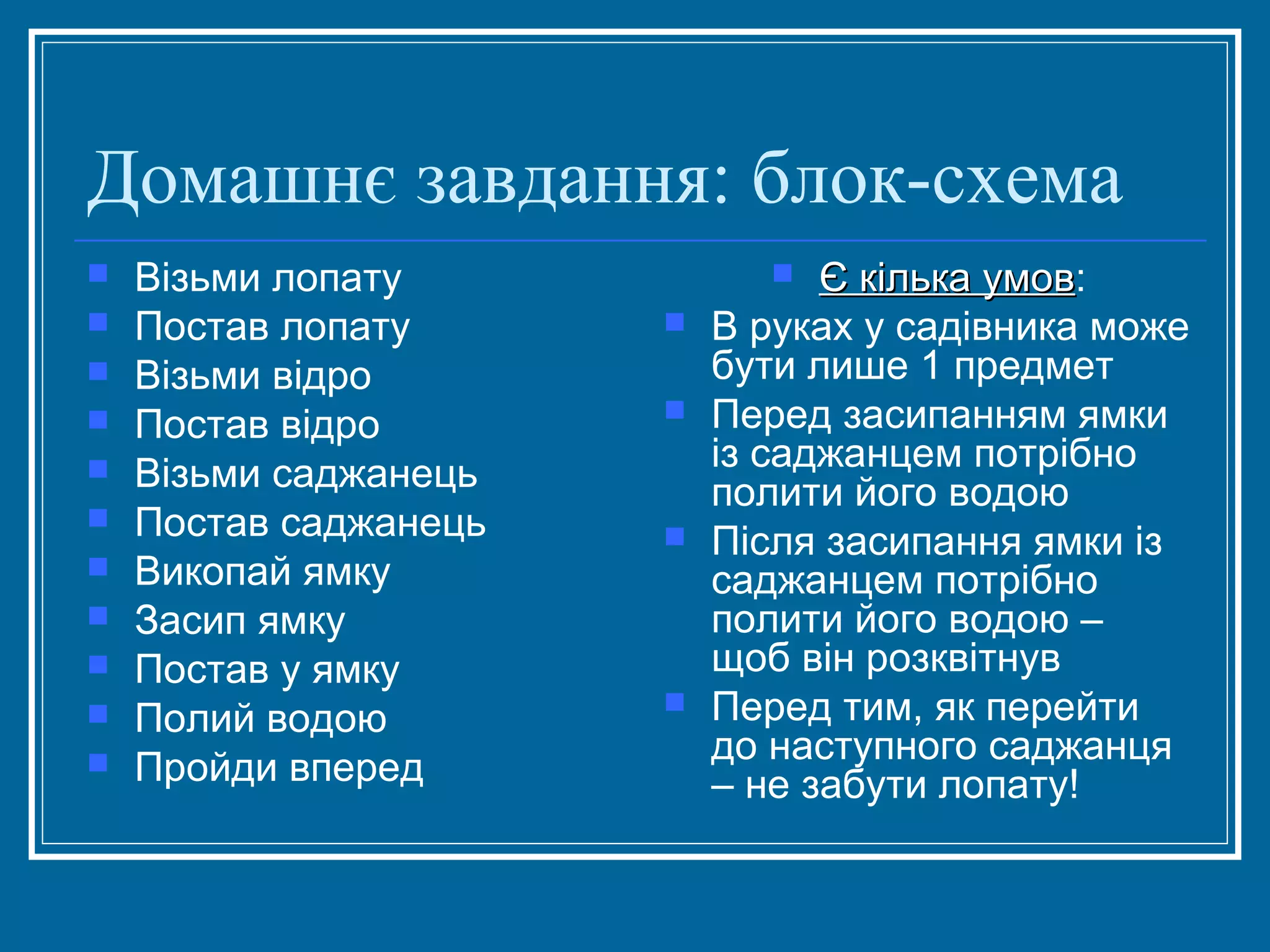 Домашнє завдання: блок-схема












Візьми лопату
Постав лопату
Візьми відро
Постав відро
Візьми саджанець
Постав саджанець
Викопай ямку
Засип ямку
Постав у ямку
Полий водою
Пройди вперед

Є кілька умов:
умов
В руках у садівника може
бути лише 1 предмет
Перед засипанням ямки
із саджанцем потрібно
полити його водою
Після засипання ямки із
саджанцем потрібно
полити його водою –
щоб він розквітнув
Перед тим, як перейти
до наступного саджанця
– не забути лопату!









 