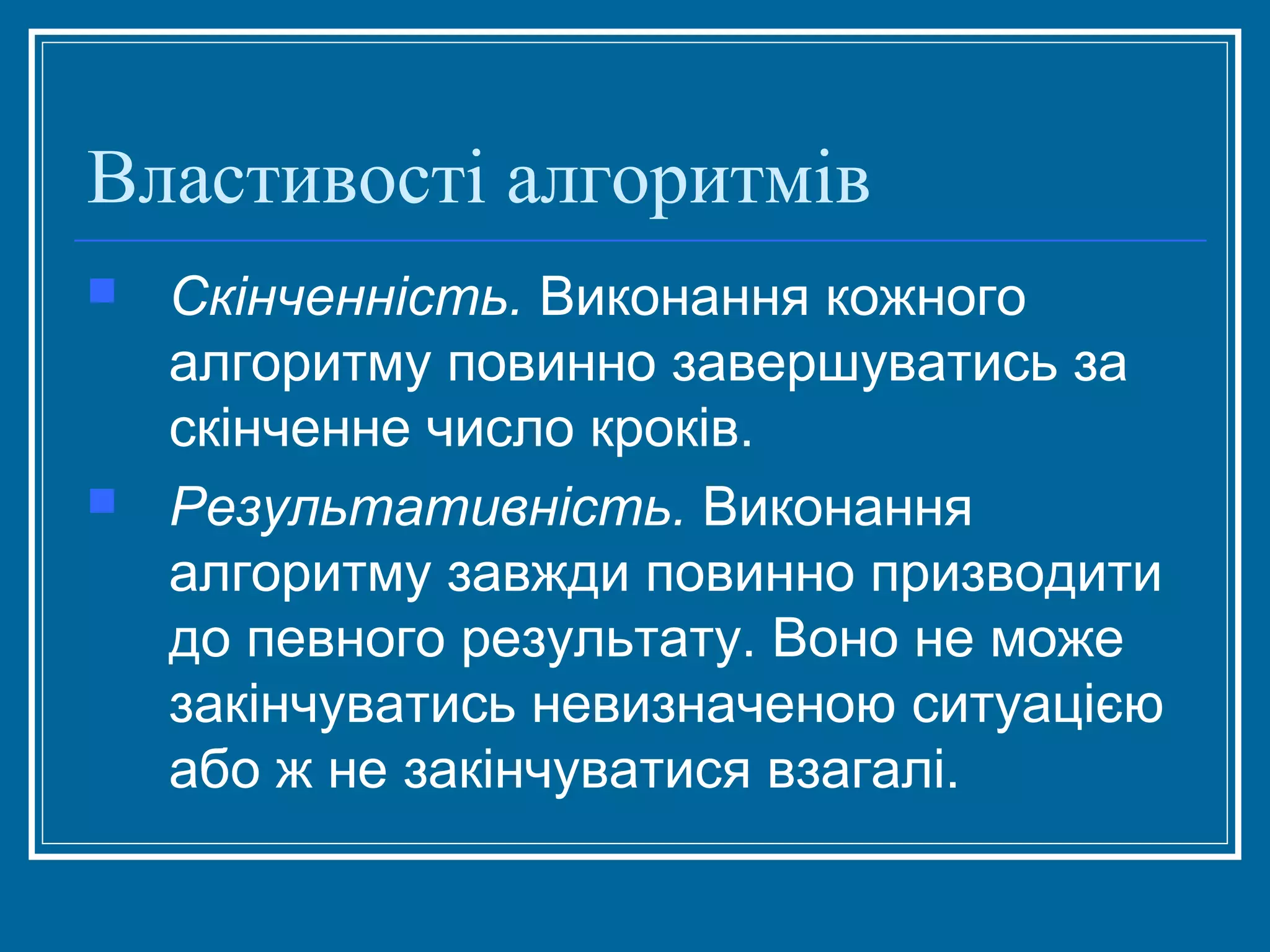 Властивості алгоритмів




Скінченність. Виконання кожного
алгоритму повинно завершуватись за
скінченне число кроків.
Результативність. Виконання
алгоритму завжди повинно призводити
до певного результату. Воно не може
закінчуватись невизначеною ситуацією
або ж не закінчуватися взагалі.

 