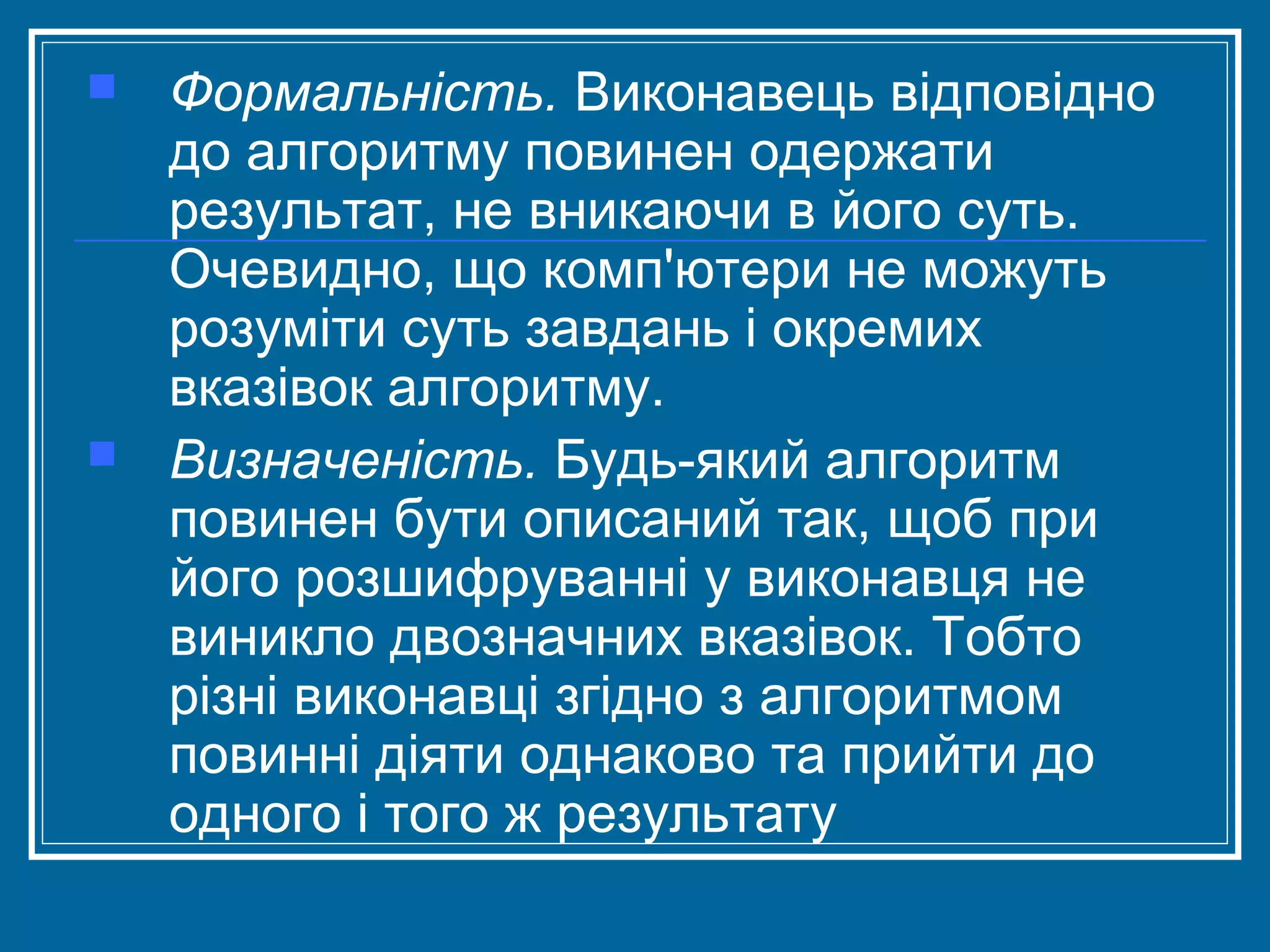 



Формальність. Виконавець відповідно
до алгоритму повинен одержати
результат, не вникаючи в його суть.
Очевидно, що комп'ютери не можуть
розуміти суть завдань і окремих
вказівок алгоритму.
Визначеність. Будь-який алгоритм
повинен бути описаний так, щоб при
його розшифруванні у виконавця не
виникло двозначних вказівок. Тобто
різні виконавці згідно з алгоритмом
повинні діяти однаково та прийти до
одного і того ж результату

 