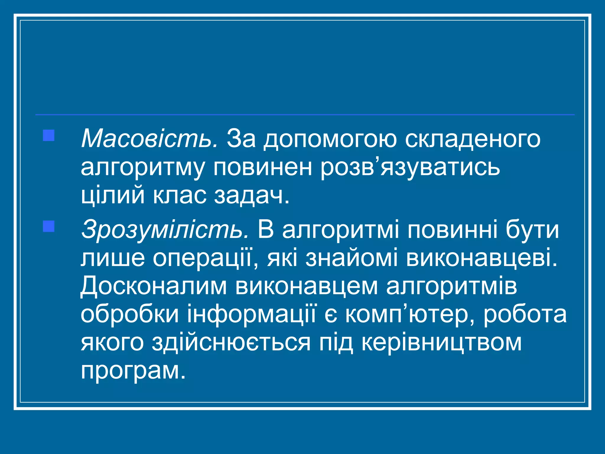 



Масовість. За допомогою складеного
алгоритму повинен розв’язуватись
цілий клас задач.
Зрозумілість. В алгоритмі повинні бути
лише операції, які знайомі виконавцеві.
Досконалим виконавцем алгоритмів
обробки інформації є комп’ютер, робота
якого здійснюється під керівництвом
програм.

 