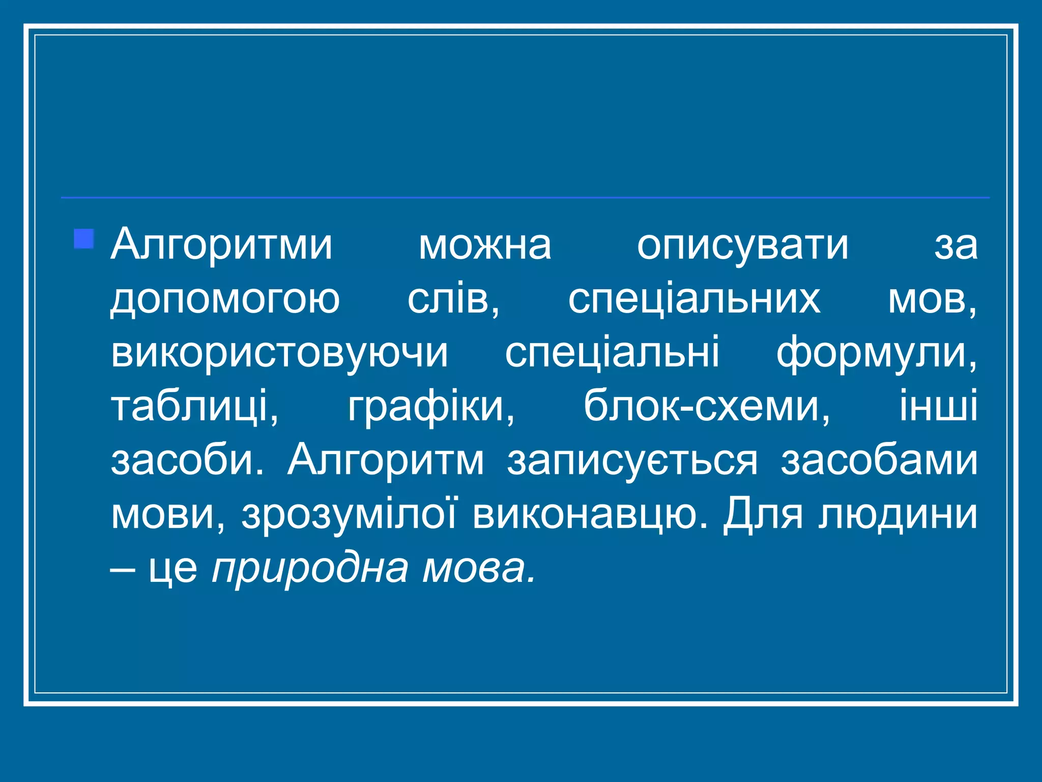

Алгоритми
можна
описувати
за
допомогою слів, спеціальних мов,
використовуючи спеціальні формули,
таблиці, графіки, блок-схеми, інші
засоби. Алгоритм записується засобами
мови, зрозумілої виконавцю. Для людини
– це природна мова.

 