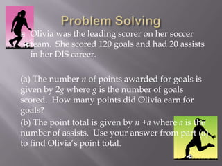  Olivia was the leading scorer on her soccer
team. She scored 120 goals and had 20 assists
in her DIS career.
(a) The number n of points awarded for goals is
given by 2g where g is the number of goals
scored. How many points did Olivia earn for
goals?
(b) The point total is given by n +a where a is the
number of assists. Use your answer from part (a)
to find Olivia’s point total.
 