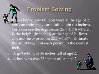  If you know how tall you were at the age of 2,
you can estimate your adult height (in inches).
Girls can use the expression 25 + 1.17h where h
is the height (in inches) at the age of 2. Boys
can use the expression 22.7 + 1.37h. Estimate
the adult height of each person to the nearest
inch.
(a) A girl who was 34 inches tall at age 2.
(b) A boy who was 33 inches tall at age 2.
 