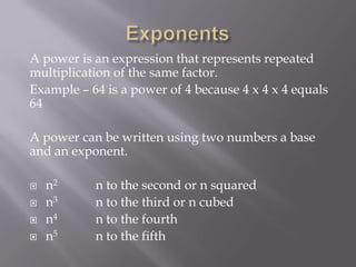 A power is an expression that represents repeated
multiplication of the same factor.
Example – 64 is a power of 4 because 4 x 4 x 4 equals
64
A power can be written using two numbers a base
and an exponent.
 n2 n to the second or n squared
 n3 n to the third or n cubed
 n4 n to the fourth
 n5 n to the fifth
 