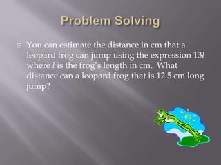  You can estimate the distance in cm that a
leopard frog can jump using the expression 13l
where l is the frog’s length in cm. What
distance can a leopard frog that is 12.5 cm long
jump?
 