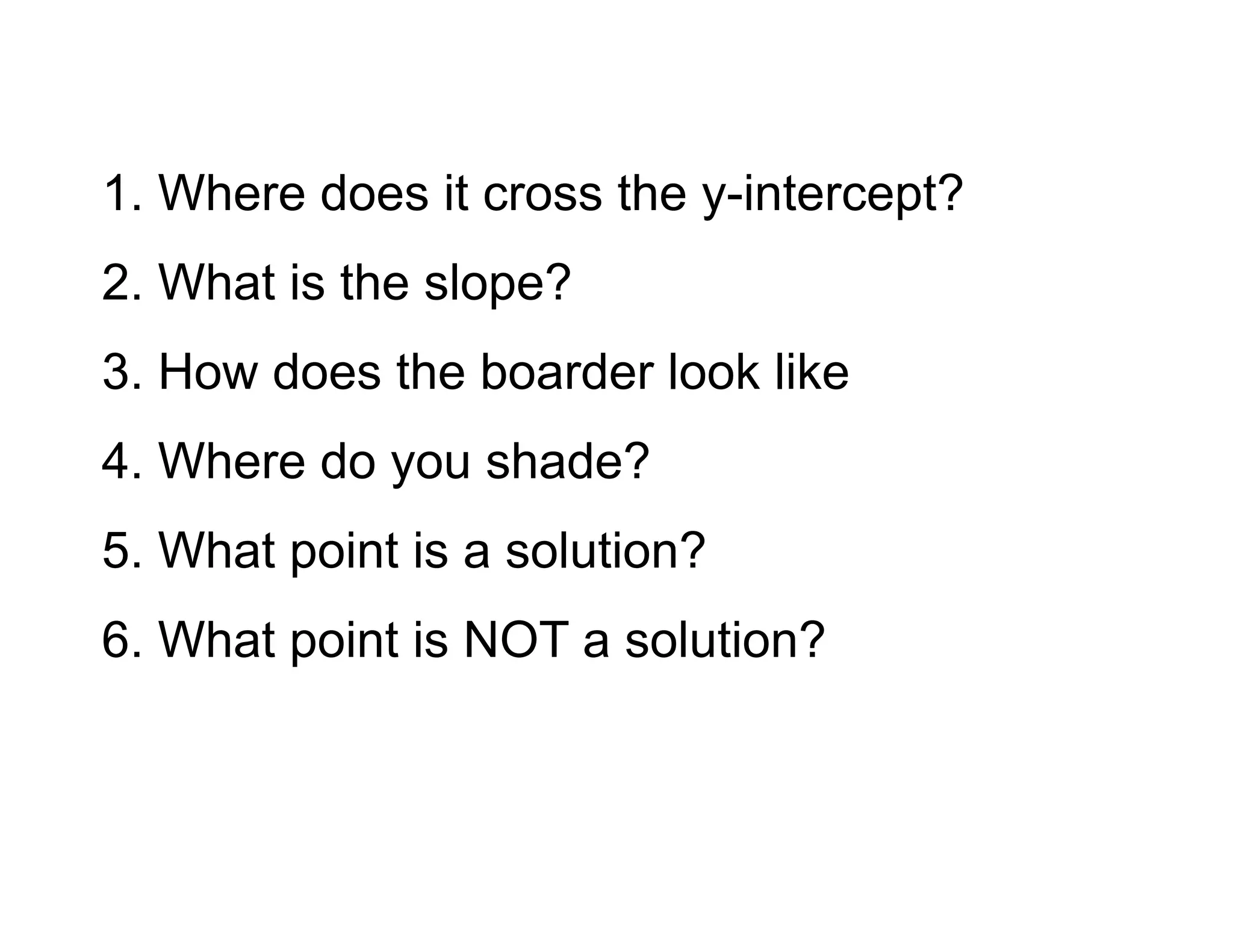 1. Where does it cross the y-intercept?
2. What is the slope?
3. How does the boarder look like
4. Where do you shade?
5. What point is a solution?
6. What point is NOT a solution?