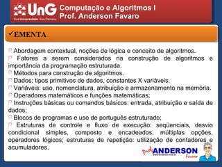 Computação e Algoritmos I Prof. Anderson Favaro EMENTA Abordagem contextual, noções de lógica e conceito de algoritmos.  Fatores a serem considerados na construção de algoritmos e importância da programação estruturada.  Métodos para construção de algoritmos. Dados: tipos primitivos de dados, constantes X variáveis. Variáveis: uso, nomenclatura, atribuição e armazenamento na memória. Operadores matemáticos e funções matemáticas; Instruções básicas ou comandos básicos: entrada, atribuição e saída de dados; Blocos de programas e uso de português estruturado; Estruturas de controle e fluxo de execução: seqüenciais, desvio condicional simples, composto e encadeados, múltiplas opções, operadores lógicos; estruturas de repetição: utilização de contadores e acumuladores. 