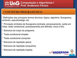 Computação e Algoritmos I Prof. Anderson Favaro CONTEÚDO PROGRAMÁTICO Definições dos principais termos técnicos: lógica, algoritmo, fluxograma, variáveis, pseudocódigo, etc Principais símbolos do fluxograma (entrada, processamento, saída em vídeo, teste condicional, processamento pré definido, inicio e fim) Estrutura do corpo do programa  Teste condicional simples Teste condicional composto Estrutura de repetição (para) Estrutura de repetição (enquanto) Estrutura de repetição (repita) 