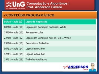 Computação e Algoritmos I Prof. Anderson Favaro CONTEÚDO PROGRAMÁTICO 01/10 – aula (9) Laços de Repetição 08/10 – aula (10) Laços com Condição no Início: While 15/10 – aula (11) Recesso escolar 22/10 – aula (12) Laços com Condição no Fim: Do ... While 29/10 – aula (13) Exercícios - Trabalho 05/11 – aula (14) Laços Finitos: For 12/11 – aula (15) Laços Finitos: For 19/11 – aula (16) Trabalho Avaliativo 