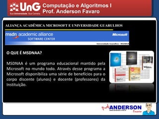 Computação e Algoritmos I Prof. Anderson Favaro ALIANÇA ACADÊMICA MICROSOFT E UNIVERSIDADE GUARULHOS O QUE É MSDNAA? MSDNAA é um programa educacional mantido pela Microsoft no mundo todo. Através desse programa a Microsoft disponibiliza uma série de benefícios para o corpo discente (alunos) e docente (professores) da Instituição. 
