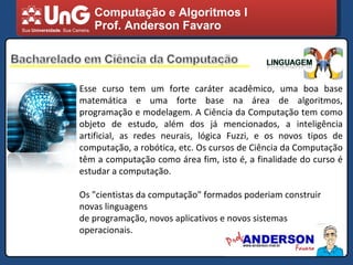 Computação e Algoritmos I Prof. Anderson Favaro Esse curso tem um forte caráter acadêmico, uma boa base matemática e uma forte base na área de algoritmos, programação e modelagem. A Ciência da Computação tem como objeto de estudo, além dos já mencionados, a inteligência artificial, as redes neurais, lógica Fuzzi, e os novos tipos de computação, a robótica, etc. Os cursos de Ciência da Computação têm a computação como área fim, isto é, a finalidade do curso é estudar a computação. Os "cientistas da computação" formados poderiam construir novas linguagens de programação, novos aplicativos e novos sistemas operacionais. 