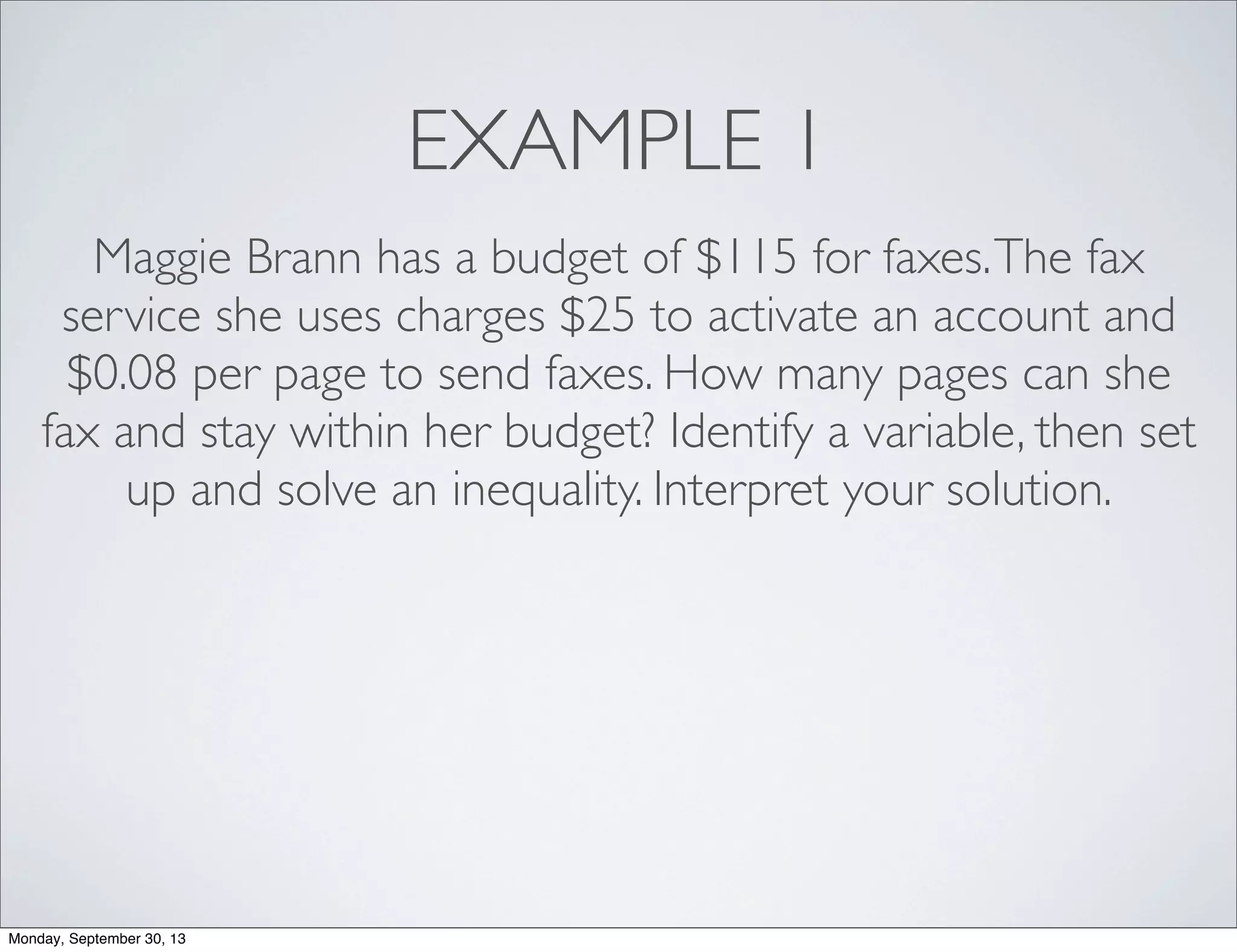 EXAMPLE 1
Maggie Brann has a budget of $115 for faxes.The fax
service she uses charges $25 to activate an account and
$0.08 per page to send faxes. How many pages can she
fax and stay within her budget? Identify a variable, then set
up and solve an inequality. Interpret your solution.
Monday, September 30, 13
 
