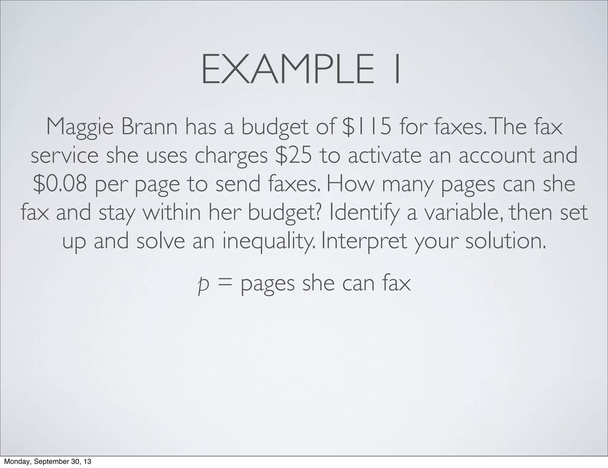 EXAMPLE 1
Maggie Brann has a budget of $115 for faxes.The fax
service she uses charges $25 to activate an account and
$0.08 per page to send faxes. How many pages can she
fax and stay within her budget? Identify a variable, then set
up and solve an inequality. Interpret your solution.
p = pages she can fax
Monday, September 30, 13
 