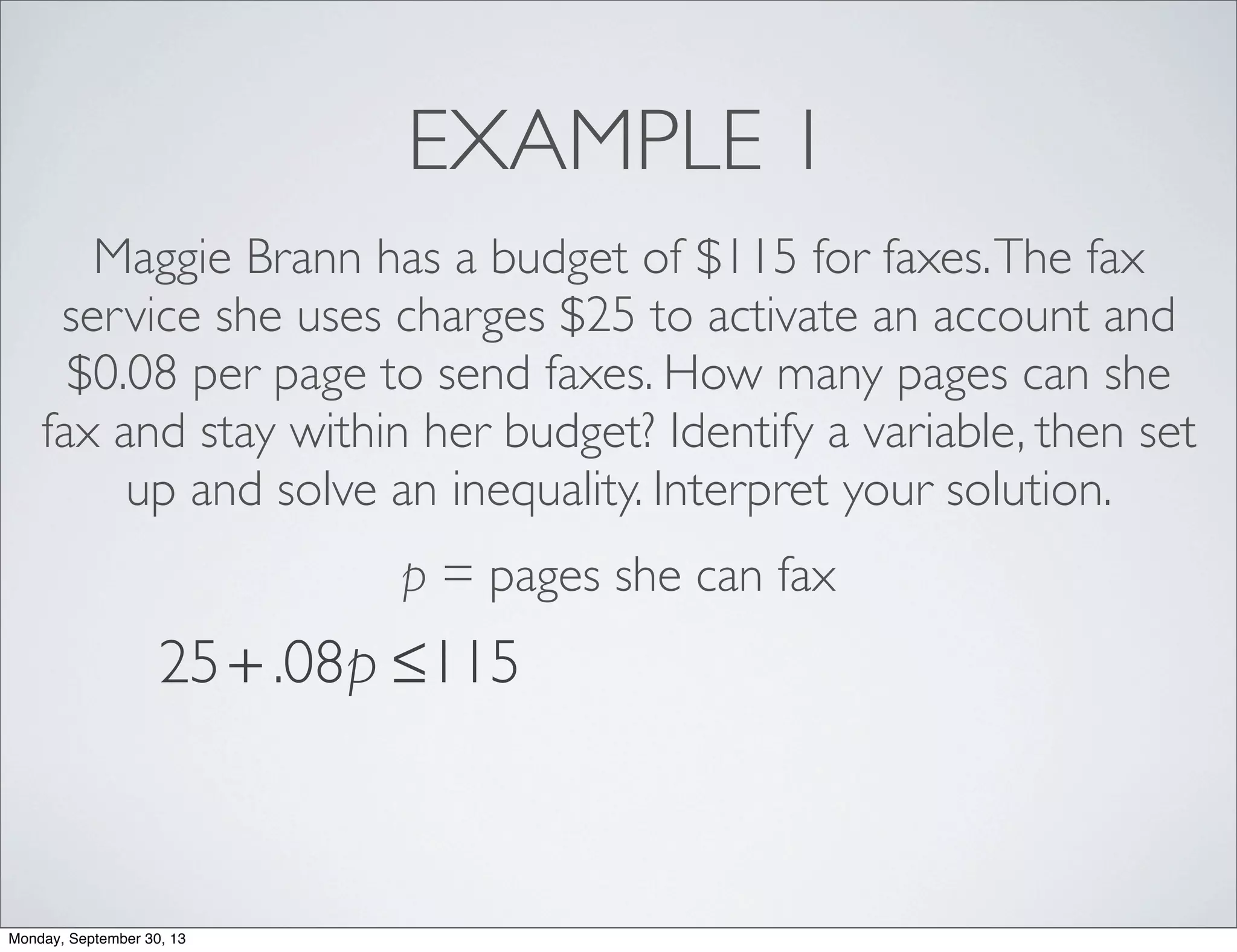 EXAMPLE 1
Maggie Brann has a budget of $115 for faxes.The fax
service she uses charges $25 to activate an account and
$0.08 per page to send faxes. How many pages can she
fax and stay within her budget? Identify a variable, then set
up and solve an inequality. Interpret your solution.
p = pages she can fax
25+ .08p ≤115
Monday, September 30, 13
 