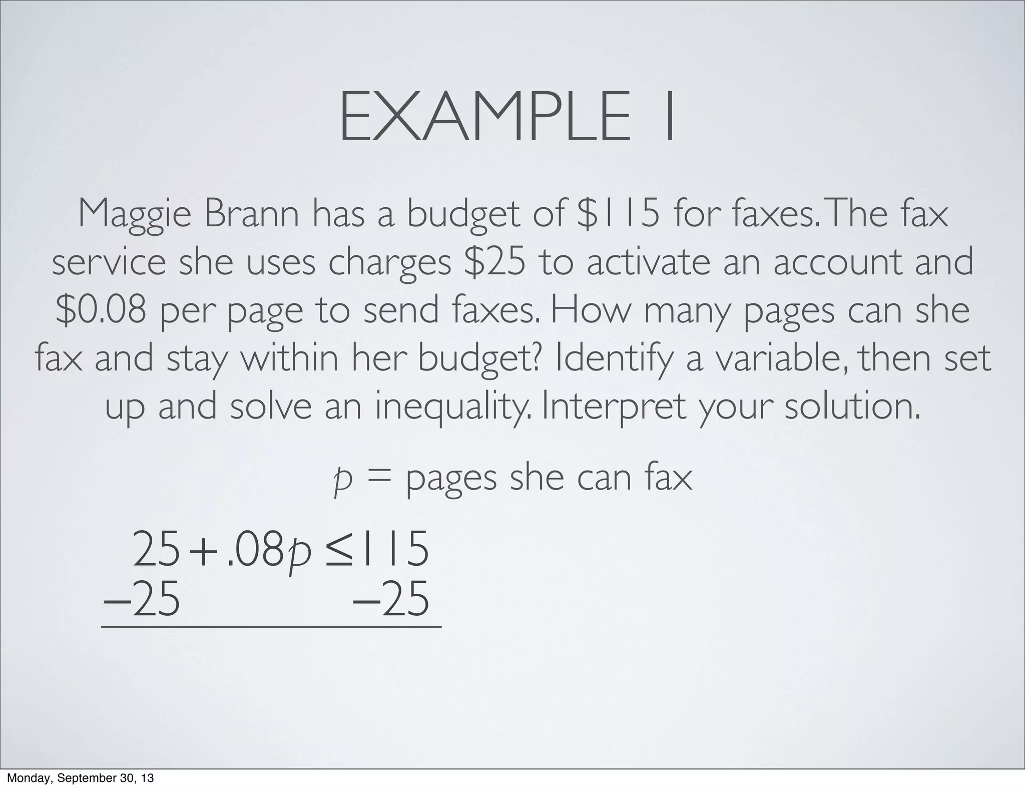 EXAMPLE 1
Maggie Brann has a budget of $115 for faxes.The fax
service she uses charges $25 to activate an account and
$0.08 per page to send faxes. How many pages can she
fax and stay within her budget? Identify a variable, then set
up and solve an inequality. Interpret your solution.
p = pages she can fax
25+ .08p ≤115
−25 −25
Monday, September 30, 13
 