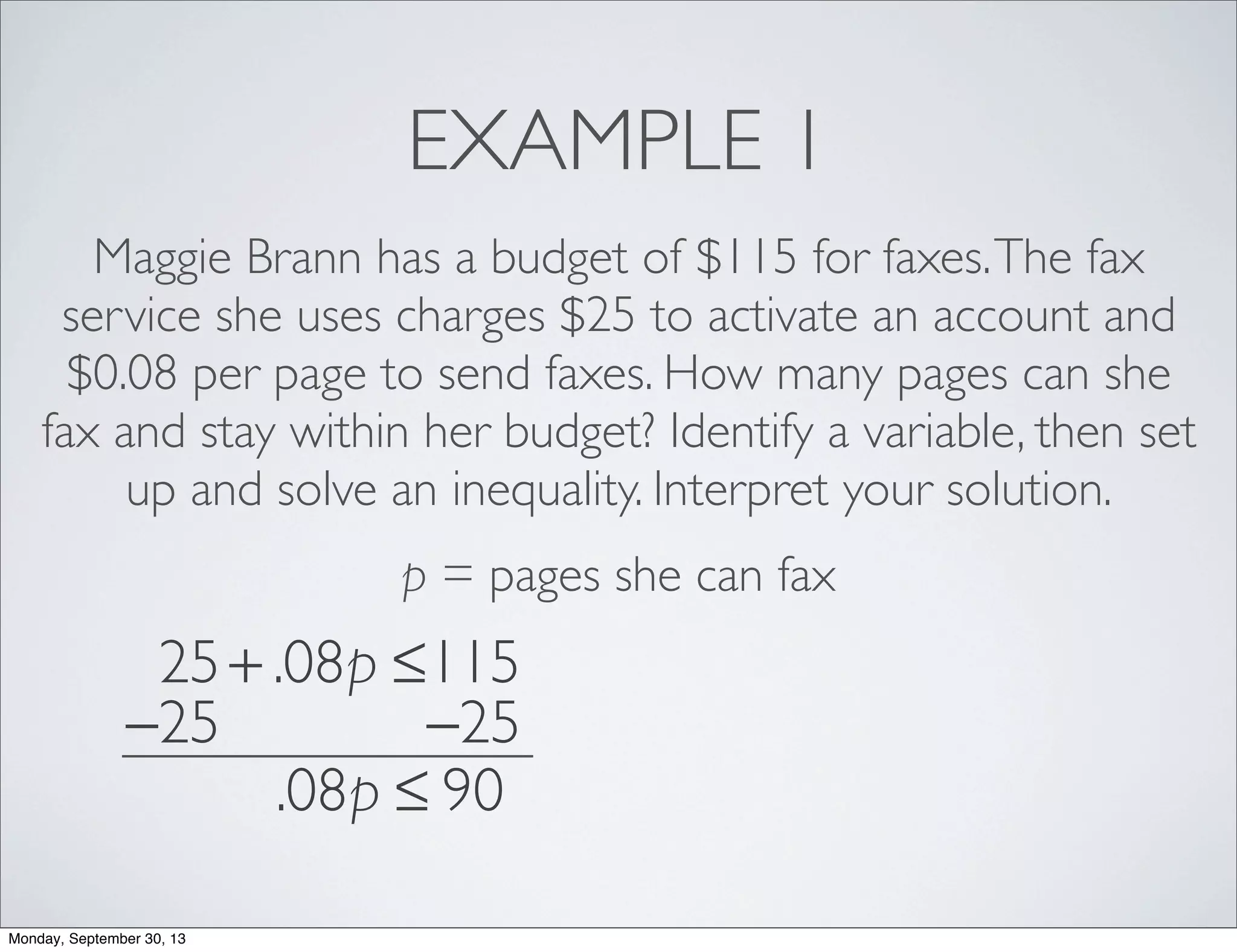 EXAMPLE 1
Maggie Brann has a budget of $115 for faxes.The fax
service she uses charges $25 to activate an account and
$0.08 per page to send faxes. How many pages can she
fax and stay within her budget? Identify a variable, then set
up and solve an inequality. Interpret your solution.
p = pages she can fax
25+ .08p ≤115
−25 −25
.08p ≤ 90
Monday, September 30, 13
 