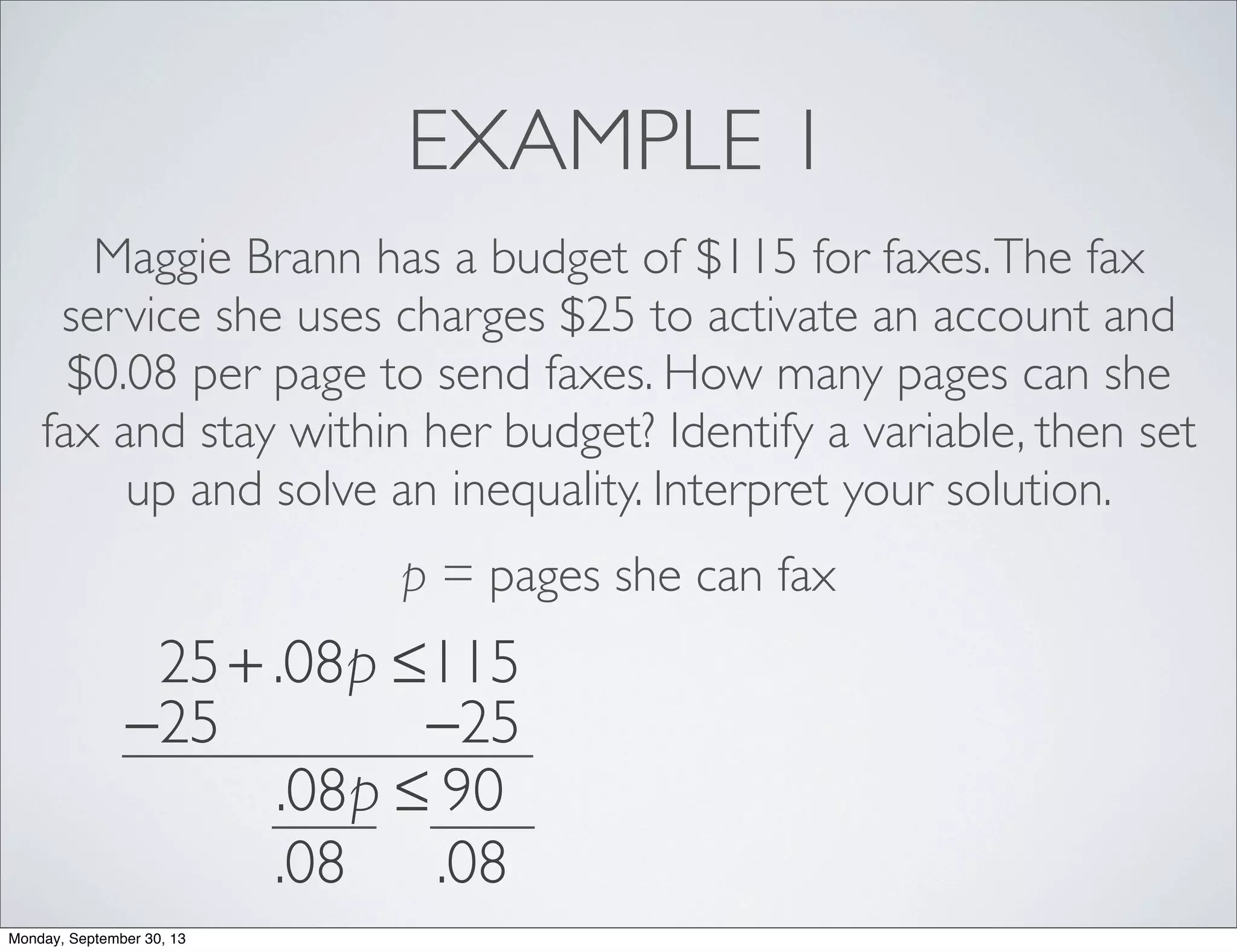 EXAMPLE 1
Maggie Brann has a budget of $115 for faxes.The fax
service she uses charges $25 to activate an account and
$0.08 per page to send faxes. How many pages can she
fax and stay within her budget? Identify a variable, then set
up and solve an inequality. Interpret your solution.
p = pages she can fax
25+ .08p ≤115
−25 −25
.08p ≤ 90
.08 .08
Monday, September 30, 13
 