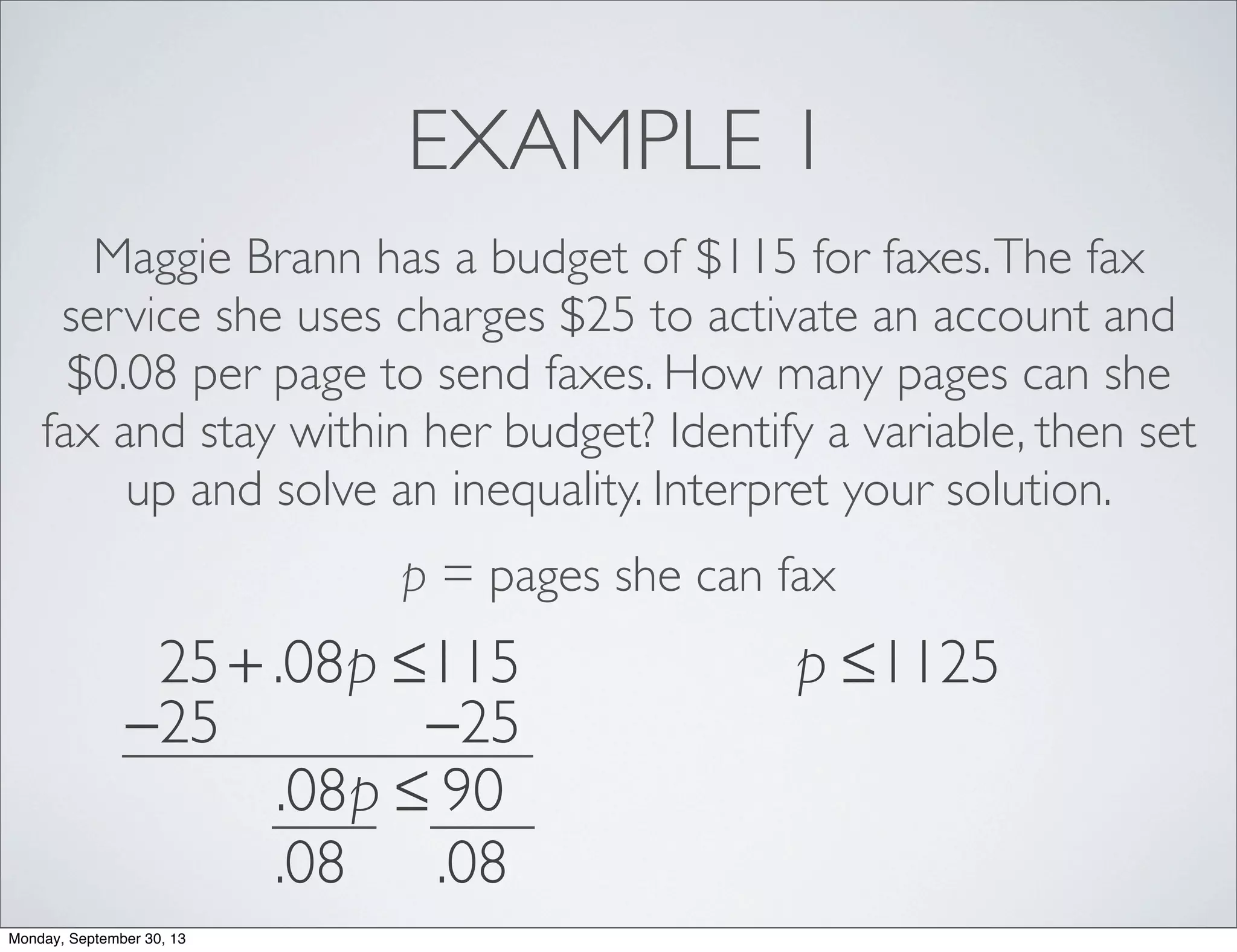 EXAMPLE 1
Maggie Brann has a budget of $115 for faxes.The fax
service she uses charges $25 to activate an account and
$0.08 per page to send faxes. How many pages can she
fax and stay within her budget? Identify a variable, then set
up and solve an inequality. Interpret your solution.
p = pages she can fax
25+ .08p ≤115
−25 −25
.08p ≤ 90
.08 .08
p ≤1125
Monday, September 30, 13
 