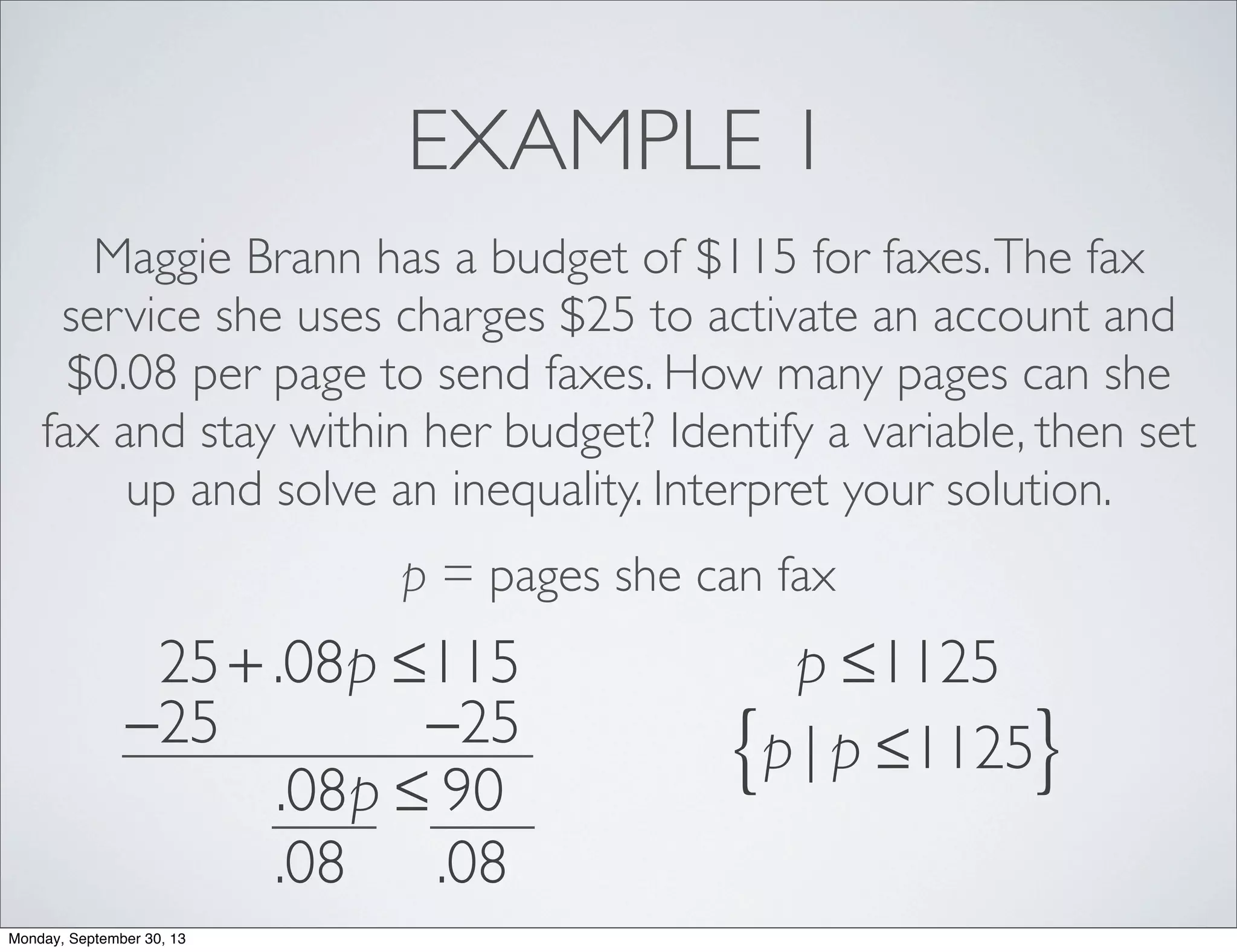 EXAMPLE 1
Maggie Brann has a budget of $115 for faxes.The fax
service she uses charges $25 to activate an account and
$0.08 per page to send faxes. How many pages can she
fax and stay within her budget? Identify a variable, then set
up and solve an inequality. Interpret your solution.
p = pages she can fax
25+ .08p ≤115
−25 −25
.08p ≤ 90
.08 .08
p ≤1125
p | p ≤1125{ }
Monday, September 30, 13
 