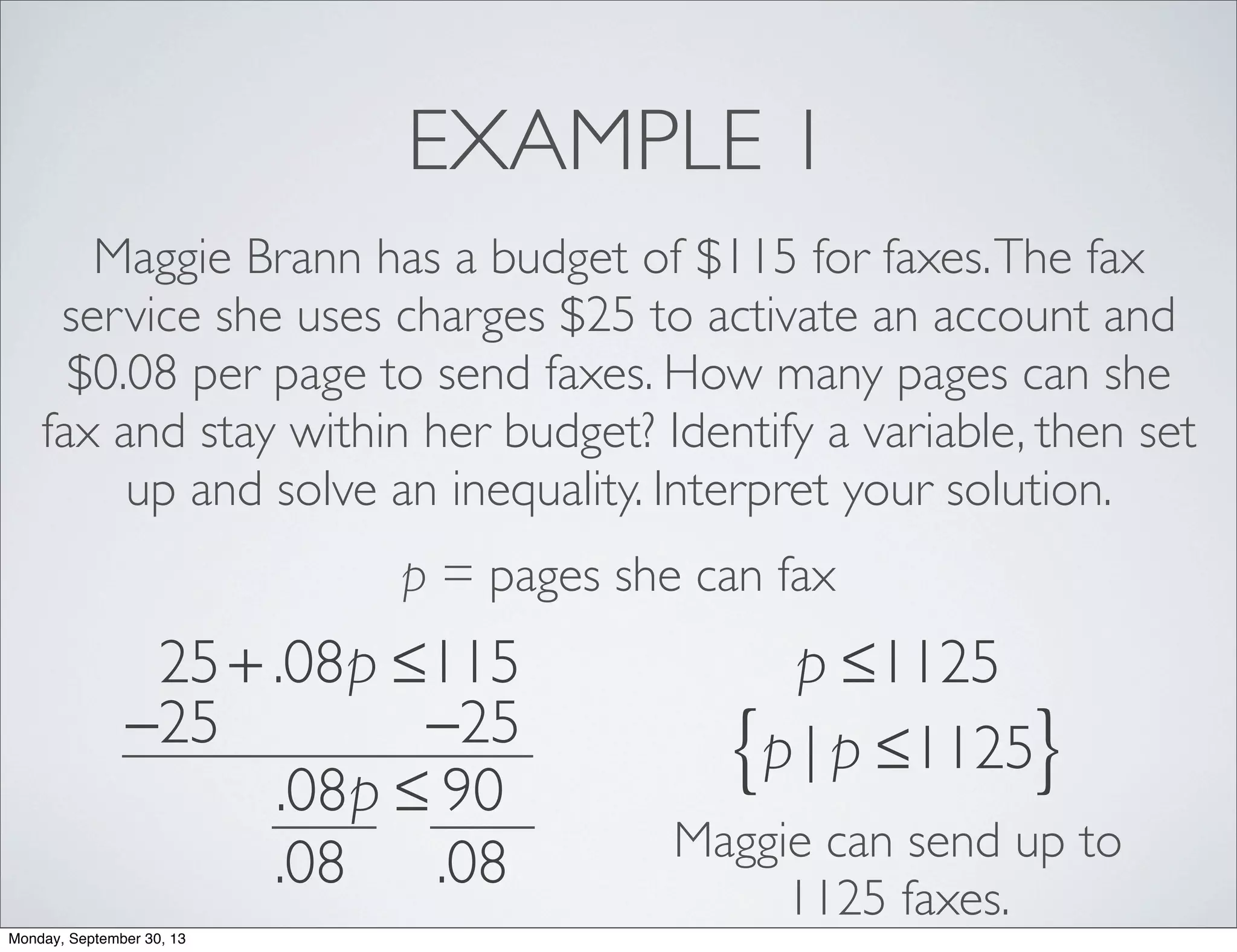 EXAMPLE 1
Maggie Brann has a budget of $115 for faxes.The fax
service she uses charges $25 to activate an account and
$0.08 per page to send faxes. How many pages can she
fax and stay within her budget? Identify a variable, then set
up and solve an inequality. Interpret your solution.
p = pages she can fax
25+ .08p ≤115
−25 −25
.08p ≤ 90
.08 .08
p ≤1125
p | p ≤1125{ }
Maggie can send up to
1125 faxes.
Monday, September 30, 13
 