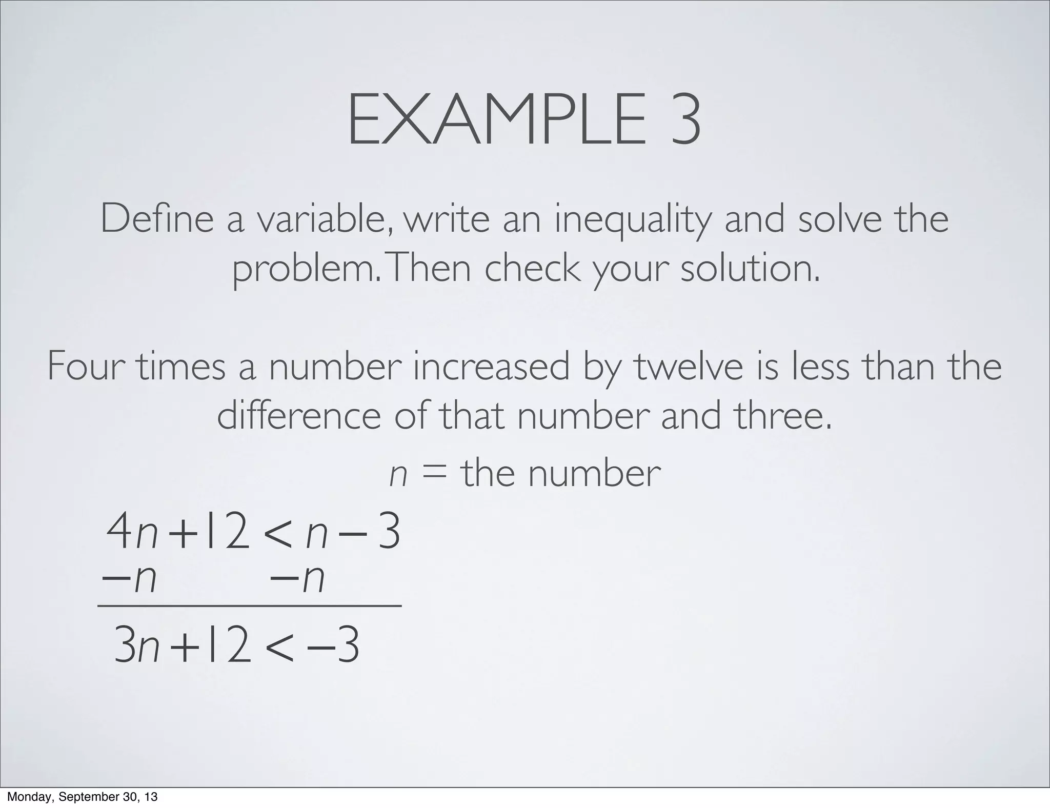 EXAMPLE 3
Deﬁne a variable, write an inequality and solve the
problem.Then check your solution.
Four times a number increased by twelve is less than the
difference of that number and three.
n = the number
4n +12 < n − 3
−n −n
3n +12 < −3
Monday, September 30, 13
 