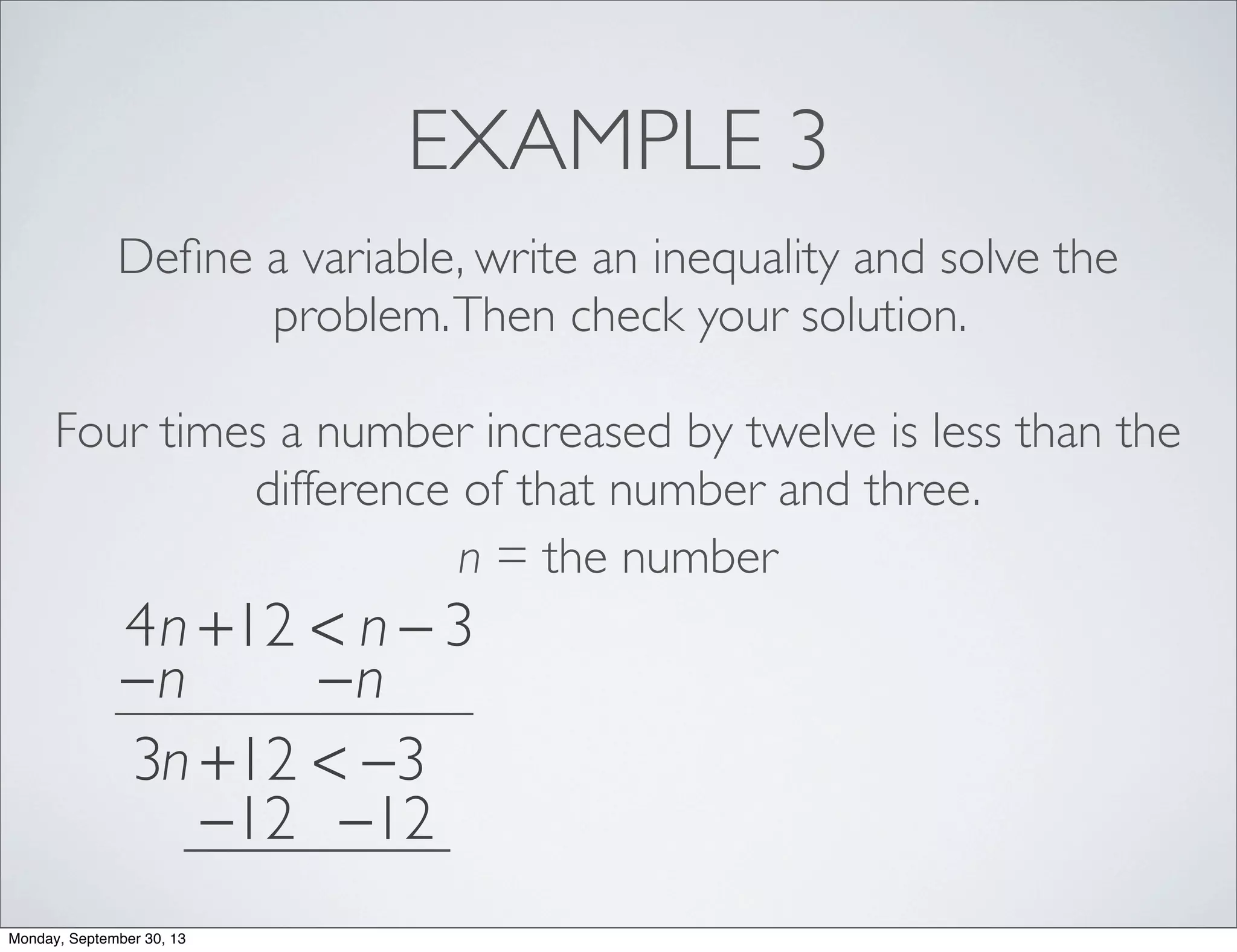 EXAMPLE 3
Deﬁne a variable, write an inequality and solve the
problem.Then check your solution.
Four times a number increased by twelve is less than the
difference of that number and three.
n = the number
4n +12 < n − 3
−n −n
3n +12 < −3
−12 −12
Monday, September 30, 13
 