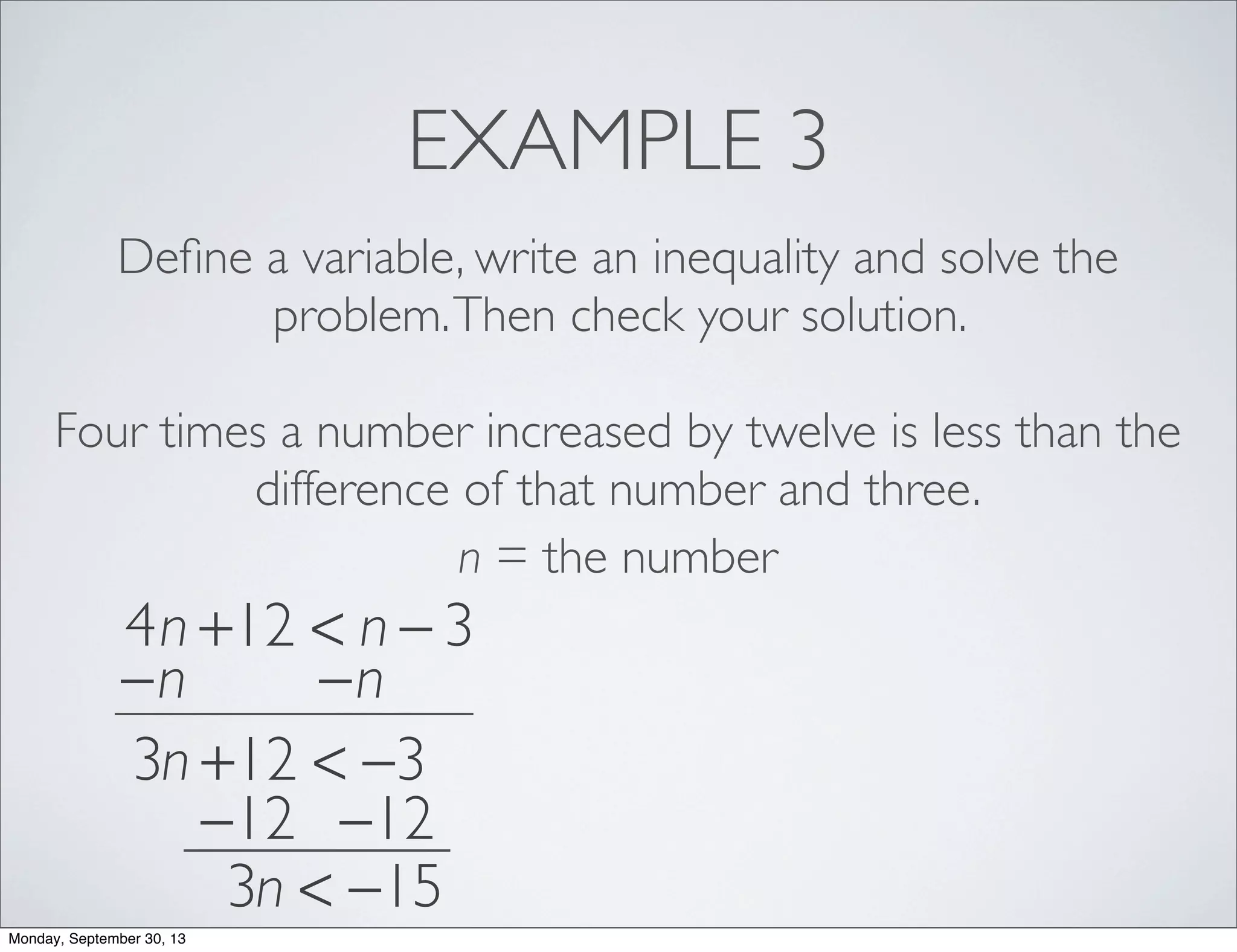 EXAMPLE 3
Deﬁne a variable, write an inequality and solve the
problem.Then check your solution.
Four times a number increased by twelve is less than the
difference of that number and three.
n = the number
4n +12 < n − 3
−n −n
3n +12 < −3
−12 −12
3n < −15
Monday, September 30, 13
 