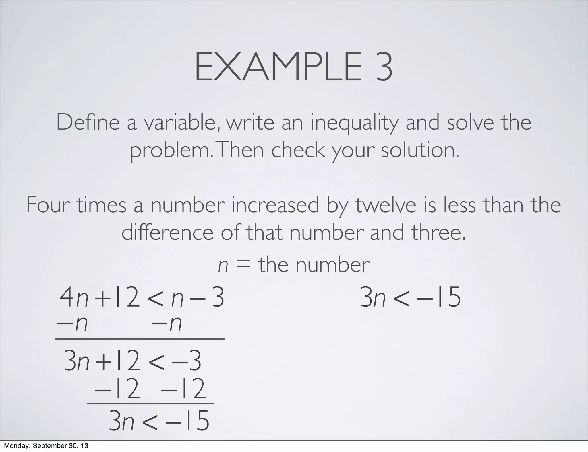 EXAMPLE 3
Deﬁne a variable, write an inequality and solve the
problem.Then check your solution.
Four times a number increased by twelve is less than the
difference of that number and three.
n = the number
4n +12 < n − 3
−n −n
3n +12 < −3
−12 −12
3n < −15
3n < −15
Monday, September 30, 13
 