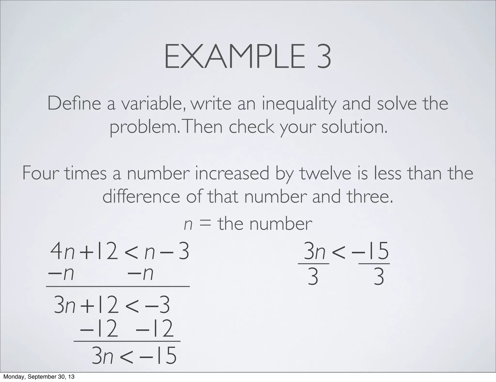 EXAMPLE 3
Deﬁne a variable, write an inequality and solve the
problem.Then check your solution.
Four times a number increased by twelve is less than the
difference of that number and three.
n = the number
4n +12 < n − 3
−n −n
3n +12 < −3
−12 −12
3n < −15
3n < −15
3 3
Monday, September 30, 13
 