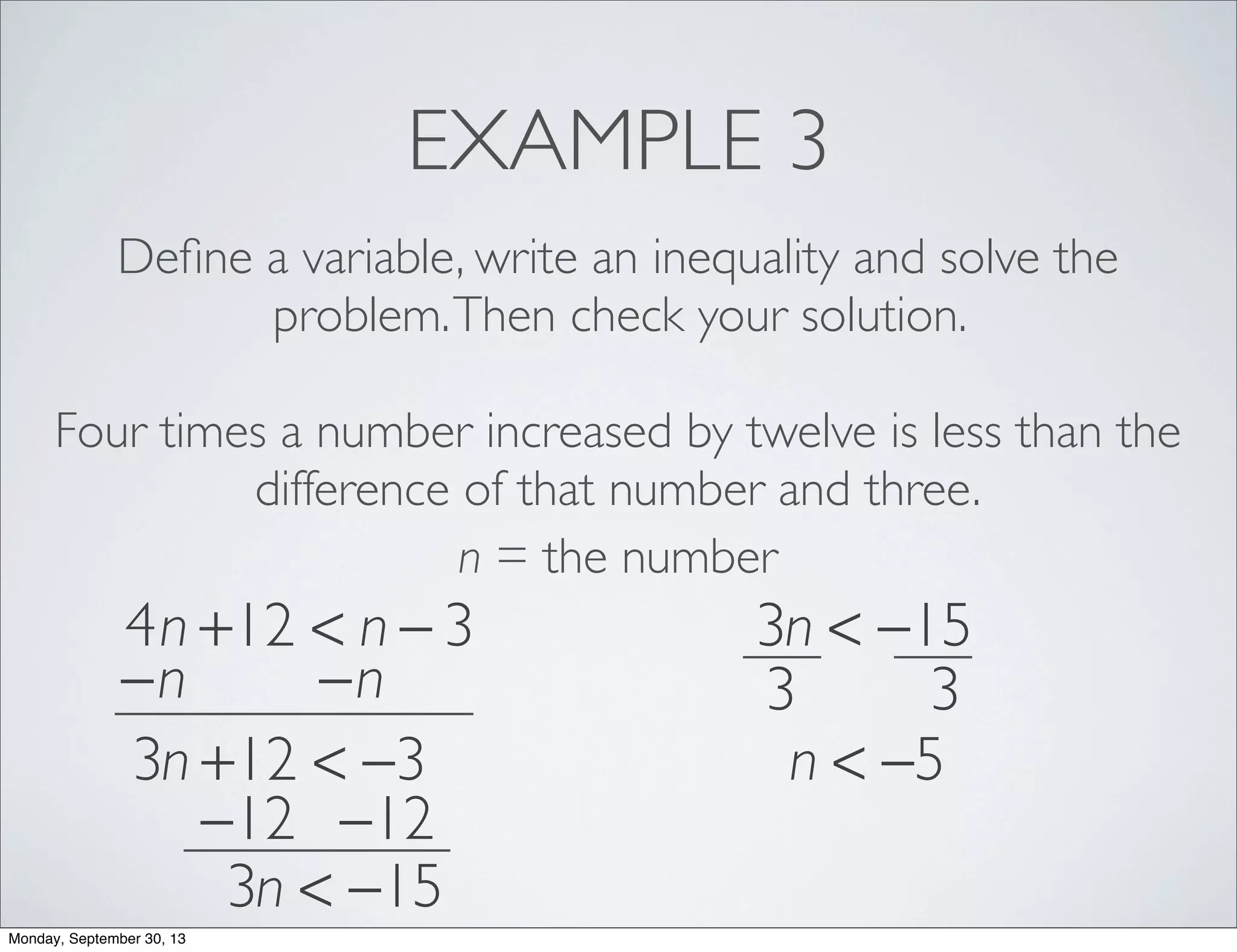 EXAMPLE 3
Deﬁne a variable, write an inequality and solve the
problem.Then check your solution.
Four times a number increased by twelve is less than the
difference of that number and three.
n = the number
4n +12 < n − 3
−n −n
3n +12 < −3
−12 −12
3n < −15
3n < −15
3 3
n < −5
Monday, September 30, 13
 