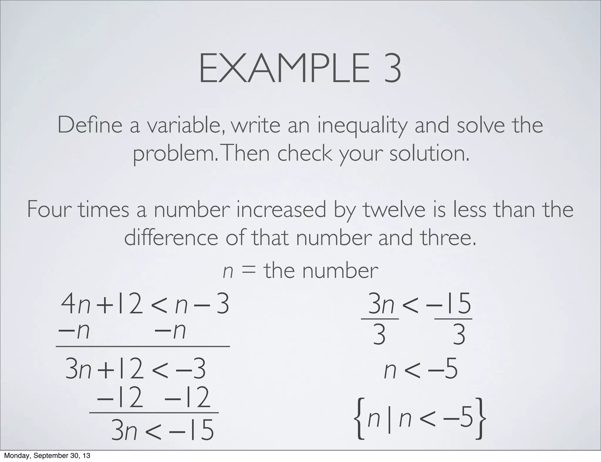 EXAMPLE 3
Deﬁne a variable, write an inequality and solve the
problem.Then check your solution.
Four times a number increased by twelve is less than the
difference of that number and three.
n = the number
4n +12 < n − 3
−n −n
3n +12 < −3
−12 −12
3n < −15
3n < −15
3 3
n < −5
n | n < −5{ }
Monday, September 30, 13
 