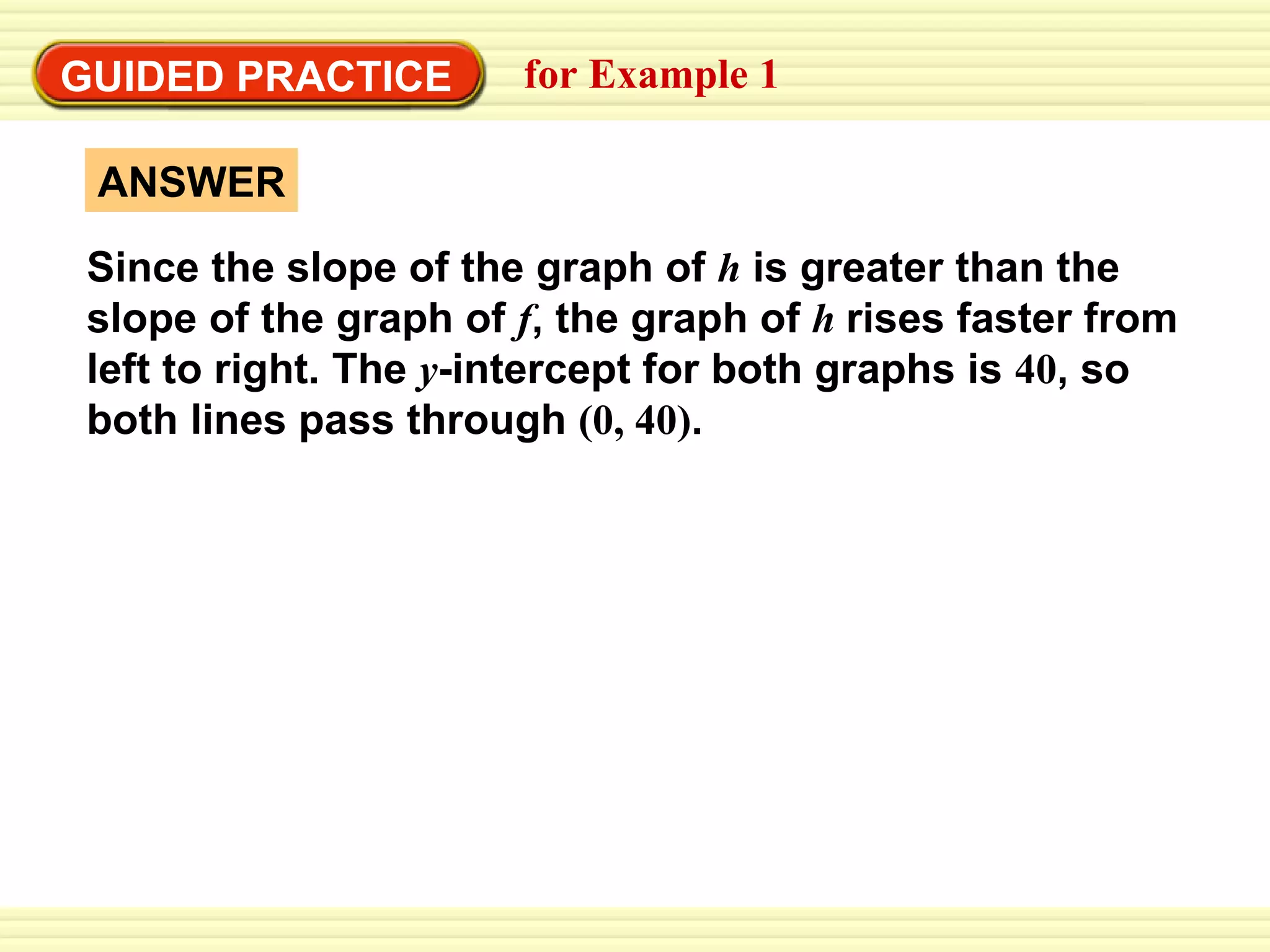 Write an equation from a graph GUIDED PRACTICE for Example 1  Since the slope of the graph of  h   is greater than the slope of the graph of  f , the graph of  h  rises faster from left to right. The  y -intercept for both graphs is  40 , so both lines pass through  (0, 40) . ANSWER 