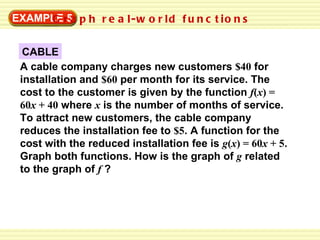 EXAMPLE 5 Graph real-world functions CABLE A cable company charges new customers  $40  for installation and  $60  per month for its service. The cost to the customer is given by the function  f ( x ) = 60 x  + 40  where  x   is the number of months of service. To attract new customers, the cable company reduces the installation fee to  $5 . A function for the cost with the reduced installation fee is  g ( x ) = 60 x  + 5 . Graph both functions. How is the graph of  g   related to the graph of  f   ? 