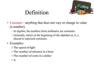 Definition
• Constant – anything that does not vary or change in value
(a number).
– In algebra, the numbers from arithmetic are constants.
– Generally, letters at the beginning of the alphabet (a, b, c,
d)used to represent constants.
• Examples:
– The speed of light
– The number of minutes in a hour
– The number of cents in a dollar
– π.
 