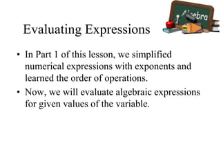 Evaluating Expressions
• In Part 1 of this lesson, we simplified
numerical expressions with exponents and
learned the order of operations.
• Now, we will evaluate algebraic expressions
for given values of the variable.
 